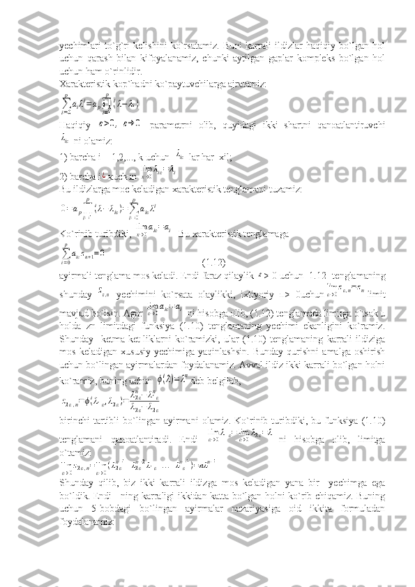 yechimlari   to`g`ri   kelishini   ko`rsatamiz.   Buni   karrali   ildizlar   haqiqiy   bo`lgan   hol
uchun   qarash   bilan   kifoyalanamiz,   chunki   aytilgan   gaplar   kompleks   bo`lgan   hol
uchun ham o`rinlidir.
Xarakteristik kop`hadni ko`paytuvchilarga ajratamiz:∑
i=0
p	
aiλi=ap∏
i=1
p	
(λ−	λ1)
Haqiqiy  	
ε>0,	ε→	0   parametrni   olib,   quyidagi   ikki   shartni   qanoatlantiruvchi	
λiε
 ni olamiz:
1) barcha i = 1,2,..., k uchun  	
λiε  lar har  xil;
2) barcha i	
¿ кuchun 	limx→0λiε=	λi
Bu ildizlarga moc keladigan xarakteristik tenglamani tuzamiz:	
0=ap∏
i=1
p	
(λ−	λiε)=∑
i=0
p	
aiελi
Ko`rinib turibdiki, 	
limx→0aiε=ai   Bu xarakteristik tenglamaga	
∑
i=0
p	
aiεzn+1=0
                                       (1.12)
ayirmali tenglama mos keladi. Endi faraz qilaylik 	
ε > 0 uchun [1.12] tenglamaning
shunday  	
zε,n   yechimini   ko`rsata   olaylikki,   ixtiyoriy   п>   0uchun	limε→0zε,n=zn limit
mavjud bo`lsin. Agar 	
limε→0aiε=ai  ni hisobga olib, (1.12) tenglamada limitga o`tsak u
holda   zn   limitdagi   funksiya   (1.10)   tenglamaning   yechimi   ekanligini   ko`ramiz.
Shunday     ketma-ket-liklarni   ko`ramizki,   ular   (1.10)   tenglamaning   karrali   ildiziga
mos   keladigan   xususiy   yechimiga   yaqinlashsin.   Bunday   qurishni   amalga   oshirish
uchun bo`lingan ayirmalardan foydalanamiz. Avval ildiz ikki karrali bo`lgan holni
ko`ramiz, buning uchun 	
ϕ(λ)=	λn deb belgilab,	
z2ε,n=ϕ(λ1ε,λ2ε)=	λ2εn−	λ1εn	
λ2ε−	λ2ε
birinchi   tartibli   bo`lingan   ayirmani   olamiz.   Ko`rinib   turibdiki,   bu   funksiya   (1.10)
tenglamani   qanoatlantiradi.   Endi  	
limε→0λ1ε=	limε→0λ2ε=	λ1 ni   hisobga   olib,   limitga
o`tamiz:	
limε→0z2ε,n=limε→0(λ2εn−1+λ2εn−2λ1ε+...+λ1εn−1)=nλ	1n−1
Shunday   qilib,   biz   ikki   karrali   ildizga   mos   keladigan   yana   bir     yechimga   ega
bo`ldik. Endi     ning karraligi ikkidan katta bo`lgan holni ko`rib chiqamiz. Buning
uchun   5-bobdagi   bo`lingan   ayirmalar   nazariyasiga   oid   ikkita   formuladan
foydalanamiz: 