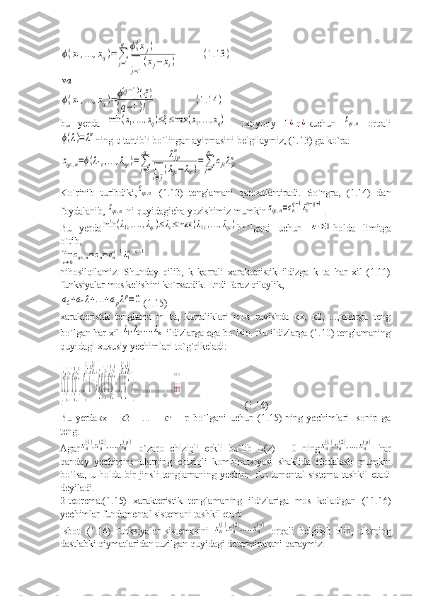 ϕ(x1,...,xq)=	∑
j=1
q	ϕ(xj)	
∏
j=1
(xj−	xi)	
(1.13	)	
va
ϕ(x1,...,xq)=	ϕ(q−1)(ξ)	
(q−	1)!	
(1.14	)bu   yerda  	
min	(x1,...,xq)≤ξ≤max	(x1,...,xq)     Ixtiyoriy   1	¿ q	¿ кuchun  	zqε,n   orqali	
ϕ(λ)=	λn
ning q tartibli bo`lingan ayirmasini belgilaymiz, (1.13) ga ko`ra:	
zqε,n=ϕ(λ1ε,...,λqε)=	∑
j=1
q	λjpn	
∏i≠j
(λjε−	λiε)
=	∑
j=1
n	
cjελjεn
Ko`rinib   turibdiki,	
zqε,n   (1.12)   tenglamani   qanoatlantiradi.   So`ngra,   (1.14)   dan
foydalanib, 	
zqε,n  ni quyidagicha yozishimiz mumkin	zqε,n=cn
q−1λε
n−q+1 .
Bu   yerda	
min	(λ1ε,...,λqε)≤	λε≤max	(λ1ε,...,λqε) bo`lgani   uchun  	ε→	0 holda   limitga
o`tib,	
limε→0zqε,n=zn=cnq−1λ1n−q−1
nihosilqilamiz.   Shunday   qilib,   k   karrali   xarakteristik   ildizga   k   ta   har   xil   (1.11)
funksiyalar mos kelishini ko`rsatdik. Endi faraz qilaylik,	
a0+a1λ+...+apλp=	0
(1.15)
xarakteristik   tenglama   m   ta,   karraliklari   mos   ravishda   кх,   к2,   ...,ктlarga   teng
bo`lgan har xil 	
λ1,λ2,...,λm  ildizlarga ega bo`lsin. Bu ildizlarga (1.10) tenglamaning
quyidagi xususiy yechimlari to`g`rikeladi:	
{λ
1
n
,C
n
1
λ
1
n−1
,C
n
2
λ
1
n−2
,...,C
n
k
1
−1
λ
1
n−k
1
+1
,¿{λ
2
n
,C
n
1
λ
2
n−1
,C
n
2
λ
2
n−2
,...,C
n
k
2
−1
λ
2
n−k
2
+1
,¿{....................................................¿¿¿¿¿
                          (1.16)
Bu   yerdaкх   +   к2   +   ...   +   кт   =   р   bo`lgani   uchun   (1.15)   ning   yechimlari     sonip   ga
teng.
Agar	
zn(1),zn(2),...,zn(p)   o`zaro   chiziqli   erkli   bo`lib   L(z)   =   0   ning	zn(1),zn(2),...,zn(p)   har
qanday   yechimini   ularning   chiziqli   kombinatsiyasi   shaklida   ifodalash   mumkin
bo`lsa,   u   holda   bir   jinsli   tenglamaning   yechimi   fundamental   sistema   tashkil   etadi
deyiladi.
2-teorema.(1.15)   xarakteristik   tenglamaning   ildizlariga   mos   keladigan   (11.16)
yechimlar fundamental sistemani tashkil etadi.
Isbot.   (1.16)   funksiyalar   sistemasini  	
zn(1),zn(2),...,zn(p)   orqali   belgilab   olib,   ularning
dastlabki qiymatlaridan tuzilgan quyidagi determinantni qaraymiz: 