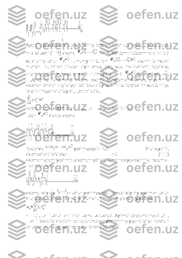 W
p
=W
p
(z
n
(1)
,...,z
n
(p)
)−¿
|z0
(1)
z0
(2)
...z0
(p)
¿||z1
(1)
z2
(2)
...z1
(p)
¿||..................¿|¿	
¿	
¿¿Agar   (1.15)   xarakteristik   tenglamaning  barcha  ildizlari  tub  bo`lsa,  u  holda   ularga
mos keluvchi (1.16) sistema  	
W	p(λ1
n,...,λp
n)   bo`lib, Vandermonddeterminanti bo`ladi
va  shuning  uchun  	
W	p≠0 .  Umumiy  holda  ham  	W	p(λ1
n,...,λp
n)≠0   ekanini   ko`rsatish
mumkin.   Bu   prinsip   jihatdan   qiyin   emas,   lekin   katta   hisoblashlarni   bajarishga
to`g`ri   keladi.   Biz   bunga   to`xtalib   o`tirmaymiz.   Endi  	
W	p≠0 deb   hisoblab,   z	n(1) ,
…,Z(np)ning   fundamental   sistema   ekanini   ko`rsatamiz.   Aksincha   ,   ya`ni   bu
sistemani chiziqli bog`langan deb faraz qilaylik. U holda barchasi bir vaqtda nolga
teng bo`lmagan shunday с1,...,сntopiladiki,	
∑
i=0
p	
cizn(i)=0
barcha p lar, xususiy holda p = 0,1,...,r -I uchun o`rinli bo`ladi.
Lekin 	
W	p≠0 shartda sistema	
c
1
z
0
(1)
+c
2
z
0
(2)
+...+c
p
z
0
(p)
=0¿}c
1
z
1
(1)
+c
2
z
1
(2)
+...+c
p
z
1
(p)
=0¿}.............................................¿}¿¿¿
faqattrivial	
c1=	c2=...=	cp=0 yechimgaegabo`ladi.   Shundayqilib,
sistemachiziqlierkliekan.   Endi   (1.10)
sistemaningharbiryechimibusistemaningchiziqlikombinatsiyasiekaniniko`rsatamiz.
Haqiqatan ham,	
c
1
z
0
(1)
+c
2
z
0
(2)
+...+c
p
z
0
(p)
=z
0
¿}.............................................¿}¿¿¿
sistema  ixtiyoriy  	
z0,...,zp−1 uchun yechimga  ega.  Demak  ixtiyoriy  yechimzn  uchun
shunday с1,...,сplarni  ko`rsatish mumkin, bir jinsli tenglamaning yechimi	
un=∑
i=1
p	
cizn
(i)
n = 0,1,...,p -1uchun   z n   bilan ustma-ust tushadi. Ayirmali tenglamaning z0 ,z1 ,
…zp-1 dastlabki shartlarni qanoatlantiradigan yechimining yagonaligidan barcha n
lar uchun zn = i п ligi kelib chiqadi. Teorema isbotlandi. 