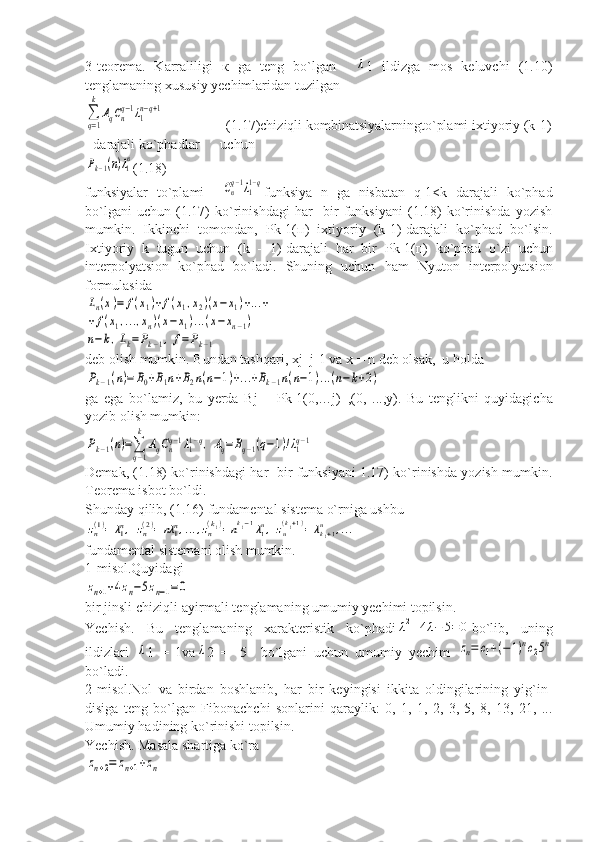 3-teorema.   Karraliligi   к   ga   teng   bo`lgan    λ 1   ildizga   mos   keluvchi   (1.10)
tenglamaning xususiy yechimlaridan tuzilgan	
∑
q=1
k	
AqCnq−1λ1n−q+1
                 (1.17)chiziqli kombinatsiyalarningto`plami ixtiyoriy (k-1)
- darajali ko`phadlar      uchun	
Pk−1(n)λ1n
(1.18)
funksiyalar   to`plami    	
Cnq−1λ11−q funksiya   n   ga   nisbatan   q-1<k   darajali   ko`phad
bo`lgani   uchun   (1.17)   ko`rinishdagi   har     bir   funksiyani   (1.18)   ko`rinishda   yozish
mumkin.   Ikkinchi   tomondan,   Р k-1( п )   ixtiyoriy   (k-1)-darajali   ko`phad   bo`lsin.
Ixtiyoriy   k   tugun   uchun   (k   -   1)-darajali   har   bir   Р k-1( п )   ko`phad   o`zi   uchun
interpolyatsion   ko`phad   bo`ladi.   Shuning   uchun   ham   Nyuton   interpolyatsion
formulasida	
Ln(x)=	f(x1)+f(x1,x2)(x−x1)+...+	
+f(x1,...,xn)(x−x1)...(x−xn−1)	
n−k,Lk=Pk−1,f=Pk−1
deb olish mumkin. Bundan tashqari,  х j=j-1 va x = n deb olsak,  u holda	
Pk−1(n)=	B0+B1n+B2n(n−1)+...+Bk−1n(n−1)...(n−k+2)
ga   ega   bo`lamiz,   bu   yerda   В j   =   Pk-1(0,…j)_,(0,   ..., у ).   Bu   tenglikni   quyidagicha
yozib olish mumkin:	
Pk−1(n)=∑
q−1
k	
AqCnq−1λ11−q,	Aq=	Bq−1(q−1)!λ1q−1
Demak, (1.18) ko`rinishdagi har   bir funksiyani 1.17) ko`rinishda yozish mumkin.
Teorema isbot bo`ldi.
Shunday qilib, (1.16) fundamental sistema o`rniga ushbu	
zn(1)=	λ1n,	zn(2)=	nλ	1n,...,zn
(k1)=nk1−1λ1n,	zn
(k1+1)=	λk1+1	n	,...
fundamental sistemani olish mumkin.
1-misol.Quyidagi	
zn+1+4zn−5zn−1=0
bir jinsli chiziqli-ayirmali tenglamaning umumiy yechimi topilsin.
Yechish.   Bu   tenglamaning   xarakteristik   ko`phadi	
λ2+4λ−	5=	0 bo`lib,   uning
ildizlari  	
λ 1   =   1va	λ 2   =   -5     bo`lgani   uchun   umumiy   yechim  	zn=	c1+(−1)nc25n
bo`ladi.
2-misol.Nol   va   birdan   boshlanib,   har   bir   keyingisi   ikkita   oldingilarining   yig`in-
disiga   teng   bo`lgan   Fibonachchi   sonlarini   qaraylik:   0,   1,   1,   2,   3,   5,   8,   13,   21,   ...
Umumiy hadining ko`rinishi topilsin.
Yechish. Masala shartiga ko`ra	
zn+2=	zn+1+zn 