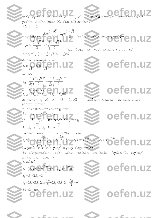 chekli-ayirmali   tenglamani   z0   =   0,   z1=   1dastlabki   shartlarni   qanoatlantiruvchi
yechimi topilishi kerak. Xarakteristik tenglamaλ
2-	λ -1=О
ning ildizlari  	
λ1=	1+√5	
2	,	λ2=	1−	√5	
2   bo`lgani uchun umumiy yechim	
zn=	c1(
1+√5	
2	)
n
+c2(
1−	√5	
2	)
n
bo`ladi. O`zgarmasс1vaс2 dastlabki shartlar, ya`ni	
c1+c2=	0,(c1+c2)+√5(c1−	c2)=	2
tenglamalardan topiladi:	
c1=	1
√5
,	c2=−	1
√5
demak,	
zn=	1
√5(
1+√5	
2	)
n
−	1
√5(
1−	√5	
2	)
n
3-misol. Ushbu	
zn+4+2zn+3+3zn+2+2zn+1+zn=	0
tenglamaning     z0   =z1   =z3   =   0,   z2   =   -1   dastlabki   shartlarni   qanoatlantiruvchi
yechimi topilsin.
Yechish.Xarakteristik tenglamani	
λ
4 + 2	λ 3 + З	λ 2 + 2	λ  + 1 = 0
(	
λ 1 +	λ  + 1)2= 0kabi yozib olib, uning	
λ1=	λ2=	e
2πi
3	,	λ3=	λ4=	e
−2πi
3
ildizlarini topamiz. Umumiy yechim esa:	
zn=(c1+c2n)e
2πi
3+(c3+c4)e
−2πi
3−(A1−	A2n)cos	2πn
3	−(A1+A2n)sin	2πn
3
bu  yerda	
A1,A2,A3,A4  yangi ixiyoriy o`zgarmaslik.
Bu   o`zgarmaslarni   topish   uchun   dastlabki   shartlardan   foydalanib,   quyidagi
tenglamalarni tuzamiz:	
z0=	A1=0	
z1−(A1+A2)cos	2π
3	+(A3+A4)sin	2π
3	=0	
z3=	A1+3A2=0	
z2=(A1+2A2)cos	4π
3	+(A3+2A4)sin	4π
3	=−1
Bundan esa 