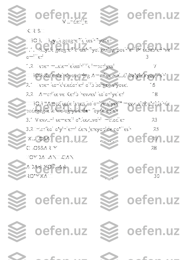                        Mundarija
KIRISH
I BOB.   Buyuk geografik kashfiyotlar
1.1.     Buyuk   geografik   kashfiyotlarning   boshlanish   sabablari   va
omillari_____________________________________3
1.2   Ispan mustamlakachilik imperiyasi______________7
II BOB Kolonial siyosatning Amerika hududi bo’ylab yoyilishi
2.1    Ispan konkistadorlari olib borgan siyosat________16
2.2    Amerika va Karib havzasi koloniyalari__________18
IIIBOB “Amerikada ispan kolonizatsiyasi” mavzusini o’qitishda
pedagogik tehnologiyalardan foydalanish
3.1 Mavzuni samarali o’tkazuvchi  metodlar__________23
3.2 Interfaol o’yinlarni dars jarayonida qo’llash________25
 XULO SA_____________________________________27
GLOSSARIY__________________________________28
FOYDALANILGAN
ADABIYOTLAR
RO’YXATI____________________________________ 30
     
                                        