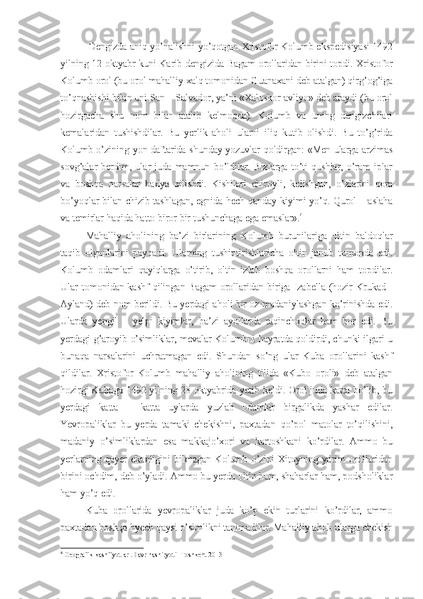   Dengizda aniq yo’nalishni yo’qotgan Xristofor Kolumb ekspedisiyasi 1492
yilning 12 oktyabr kuni Karib dengizida Bagam orollaridan birini topdi. Xristofor
Kolumb orol (bu orol mahalliy xalq tomonidan Guanaxani deb atalgan) qirg’og’iga
to’qnashishi bilan uni San – Salvador, ya’ni «Xaloskor avliyo» deb ataydi (bu orol
hozirgacha   shu   nom   bilan   atalib   kelmoqda).   Kolumb   va   uning   dengizchilari
kemalaridan   tushishdilar.   Bu   yerlik   aholi   ularni   iliq   kutib   olishdi.   Bu   to’g’rida
Kolumb o’zining yon daftarida shunday yozuvlar qoldirgan: «Men ularga arzimas
sovg’alar   berdim,   ular   juda   mamnun   bo’ldilar.   Bizlarga   to’ti   qushlar,   o’ram   iplar
va   boshqa   narsalar   hadya   qilishdi.   Kishilari   chiroyli,   kelishgan,   o’zlarini   qora
bo’yoqlar bilan chizib tashlagan, egnida hech qanday kiyimi yo’q. Qurol – aslaha
va temirlar haqida hatto biror bir tushunchaga ega emaslar». 4
Mahalliy   aholining   ba’zi   birlarining   Kolumb   burunilariga   oltin   baldoqlar
taqib   olganlarini   payqadi.   Ularning   tushintirishlaricha   oltin   janub   tomonda   edi.
Kolumb   odamlari   qayiqlarga   o’tirib,   oltin   izlab   boshqa   orollarni   ham   topdilar.
Ular tomonidan kashf  qilingan Bagam  orollaridan biriga Izabella (hozir  Krukad -
Ayland) deb nom berildi. Bu yerdagi aholi bir oz madaniylashgan ko’rinishda edi.
Ularda   yengil   –   yelpi   kiyimlar,   ba’zi   ayollarda   taqinchoqlar   ham   bor   edi.   Bu
yerdagi g’aroyib o’simliklar, mevalar Kolumbni hayratda qoldirdi, chunki ilgari u
bunaqa   narsalarini   uchratmagan   edi.   Shundan   so’ng   ular   Kuba   orollarini   kashf
qildilar.   Xristofor   Kolumb   mahalliy   aholining   tilida   «Kubo   oroli»   deb   atalgan
hozirgi Kubaga 1492 yilning 28 oktyabrida yetib keldi. Orol juda katta bo’lib, bu
yerdagi   katta   –   katta   uylarda   yuzlab   odamlar   birgalikda   yashar   edilar.
Yevropaliklar   bu   yerda   tamaki   chekishni,   paxtadan   qo’pol   matolar   to’qilishini,
madaniy   o’simliklardan   esa   makkajo’xori   va   kartoshkani   ko’rdilar.   Ammo   bu
yerlarning   qayer   ekanligini   bilmagan   Kolumb   o’zini   Xitoyning   yarim   orollaridan
birini ochdim, deb o’yladi. Ammo bu yerda oltin ham, shaharlar ham, podsholiklar
ham yo’q edi.
Kuba   orollarida   yevropaliklar   juda   ko’p   ekin   turlarini   ko’rdilar,   ammo
paxtadan boshqa hyech qaysi o’simlikni tanimadilar. Mahalliy aholi ularga chekish
4
 Geografik kashfiyotlar .Davr nashiryoti  Toshkent 2013 