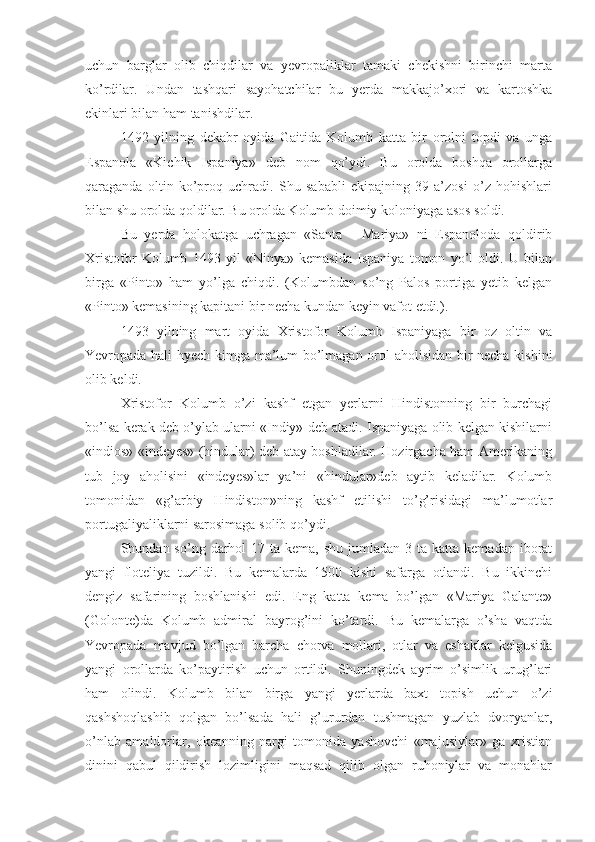 uchun   barglar   olib   chiqdilar   va   yevropaliklar   tamaki   chekishni   birinchi   marta
ko’rdilar.   Undan   tashqari   sayohatchilar   bu   yerda   makkajo’xori   va   kartoshka
ekinlari bilan ham tanishdilar.
1492   yilning   dekabr   oyida   Gaitida   Kolumb   katta   bir   orolni   topdi   va   unga
Espanola   «Kichik   Ispaniya»   deb   nom   qo’ydi.   Bu   orolda   boshqa   orollarga
qaraganda   oltin   ko’proq   uchradi.   Shu   sababli   ekipajning   39   a’zosi   o’z   hohishlari
bilan shu orolda qoldilar. Bu orolda Kolumb doimiy koloniyaga asos soldi.
Bu   yerda   holokatga   uchragan   «Santa   -   Mariya»   ni   Espanoloda   qoldirib
Xristofor   Kolumb   1493   yil   «Ninya»   kemasida   Ispaniya   tomon   yo’l   oldi.   U   bilan
birga   «Pinto»   ham   yo’lga   chiqdi.   (Kolumbdan   so’ng   Palos   portiga   yetib   kelgan
«Pinto» kemasining kapitani bir necha kundan keyin vafot etdi.).
1493   yilning   mart   oyida   Xristofor   Kolumb   Ispaniyaga   bir   oz   oltin   va
Yevropada hali hyech kimga ma’lum bo’lmagan orol aholisidan bir necha kishini
olib keldi.
Xristofor   Kolumb   o’zi   kashf   etgan   yerlarni   Hindistonning   bir   burchagi
bo’lsa kerak deb o’ylab ularni «Indiy» deb atadi. Ispaniyaga olib kelgan kishilarni
«indios» «indeyes» (hindular) deb atay boshladilar. Hozirgacha ham Amerikaning
tub   joy   aholisini   «indeyes»lar   ya’ni   «hindular»deb   aytib   keladilar.   Kolumb
tomonidan   «g’arbiy   Hindiston»ning   kashf   etilishi   to’g’risidagi   ma’lumotlar
portugaliyaliklarni sarosimaga solib qo’ydi.
Shundan so’ng  darhol  17  ta kema,  shu  jumladan 3  ta  katta kemadan  iborat
yangi   floteliya   tuzildi.   Bu   kemalarda   1500   kishi   safarga   otlandi.   Bu   ikkinchi
dengiz   safarining   boshlanishi   edi.   Eng   katta   kema   bo’lgan   «Mariya   Galante»
(Golonte)da   Kolumb   admiral   bayrog’ini   ko’tardi.   Bu   kemalarga   o’sha   vaqtda
Yevropada   mavjud   bo’lgan   barcha   chorva   mollari,   otlar   va   eshaklar   kelgusida
yangi   orollarda   ko’paytirish   uchun   ortildi.   Shuningdek   ayrim   o’simlik   urug’lari
ham   olindi.   Kolumb   bilan   birga   yangi   yerlarda   baxt   topish   uchun   o’zi
qashshoqlashib   qolgan   bo’lsada   hali   g’ururdan   tushmagan   yuzlab   dvoryanlar,
o’nlab   amaldorlar,   okeanning   nargi   tomonida   yashovchi   «majusiylar»   ga   xristian
dinini   qabul   qildirish   lozimligini   maqsad   qilib   olgan   ruhoniylar   va   monahlar 