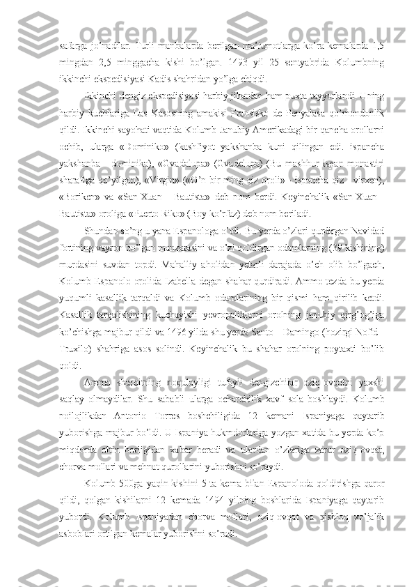 safarga   jo’nadilar.   Turli   manbalarda   berilgan   ma’lumotlarga   ko’ra   kemalarda   1,5
mingdan   2,5   minggacha   kishi   bo’lgan.   1493   yil   25   sentyabrida   Kolumbning
ikkinchi ekspedisiyasi Kadis shahridan yo’lga chiqdi.
Ikkinchi dengiz ekspedisiyasi harbiy jihatdan ham puxta tayyorlandi. Uning
harbiy   kuchlariga   Las   Kasosning   amakisi   Fransisko   de   Penyalasa   qo’mondonlik
qildi. Ikkinchi sayohati vaqtida Kolumb Janubiy Amerikadagi bir qancha orollarni
ochib,   ularga   «Dominiko»   (kashfiyot   yakshanba   kuni   qilingan   edi.   ispancha
yakshanba   -   dominika),   «Gvadalupa»   (Gvadelupa)   (Bu   mashhur   ispan   monastiri
sharafiga qo’yilgan), «Virgin» («O’n bir ming qiz oroli» - ispancha qiz - virxen),
«Boriken»   va   «San-Xuan   -   Bautista»   deb   nom   berdi.   Keyinchalik   «San-Xuan   -
Bautista» oroliga «Puerto Riko» (Boy ko’rfaz) deb nom beriladi.
Shundan so’ng u yana Espanologa o’tdi. Bu yerda o’zlari qurdirgan Navidad
fortining vayron bo’lgan manzarasini va o’zi qoldirgan odamlarning (39 kishining)
murdasini   suvdan   topdi.   Mahalliy   aholidan   yetarli   darajada   o’ch   olib   bo’lgach,
Kolumb Espanolo orolida Izabella degan shahar  qurdiradi. Ammo tezda bu yerda
yuqumli   kasallik   tarqaldi   va   Kolumb   odamlarining   bir   qismi   ham   qirilib   ketdi.
Kasallik   tarqalishining   kuchayishi   yevropaliklarni   orolning   janubiy   qirg’og’iga
ko’chishga majbur qildi va 1496 yilda shu yerda Santo – Damingo (hozirgi Nofid -
Truxilo)   shahriga   asos   solindi.   Keyinchalik   bu   shahar   orolning   poytaxti   bo’lib
qoldi.
Ammo   sharoitning   noqulayligi   tufayli   dengizchilar   oziq-ovqatni   yaxshi
saqlay   olmaydilar.   Shu   sababli   ularga   ocharchilik   xavf   sola   boshlaydi.   Kolumb
noilojlikdan   Antonio   Torres   boshchiligida   12   kemani   Ispaniyaga   qaytarib
yuborishga majbur bo’ldi. U Ispaniya hukmdorlariga yozgan xatida bu yerda ko’p
miqdorda   oltin   borligidan   xabar   beradi   va   ulardan   o’zlariga   zarur   oziq-ovqat,
chorva mollari va mehnat qurollarini yuborishni so’raydi.
Kolumb 500ga  yaqin kishini  5  ta kema  bilan  Espanoloda qoldirishga  qaror
qildi,   qolgan   kishilarni   12   kemada   1494   yilning   boshlarida   Ispaniyaga   qaytarib
yubordi.   Kolumb   Ispaniyadan   chorva   mollari,   oziq-ovqat   va   qishloq   xo’jalik
asboblari ortilgan kemalar yuborishni so’radi. 