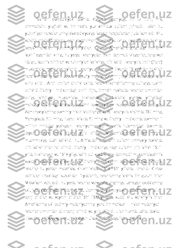 Ikkinchi   ekspedisiyasi   davrida   Kolumb   Ispaniyaga   bir   oz   oltin,   mis,
qimmatbaho   yog’och   va   bir   necha   yuz   «hindu»   qullarni   jo’natdi.   Lekin   bu
yuborilgan narsalar uning ekspedisiyasiga ketgan harajatlardan juda kam edi. Shu
sababli qirollar u bilan tuzgan shartnomani buzdilar va oziq – ovqat hamda boshqa
kerakli   narsalarni   yubormay   qo’ydilar.   Kolumb   Amerika   qirg'og'idagi   orollarni
kashf   etganidan   so'ng,   bu   yerga   Ispaniyadan   oson   daromad   izlaganlar,   jangovar
idalgo, katolik rohiblari va ruhoniylari kelishiga olib keldi. Espanyola oroli (Gaiti)
mustamlaka markaziga aylandi. Ispaniya gubernatori Ovando 15 yoshdan boshlab
barcha   mahalliy   aholi   uchun   majburiy   mehnat   tizimini   joriy   qildi   va   ularga   og'ir
soliq   soldi   .   Antil   orollari   aholisi   aslida   ispan   bosqinchilarining   qulligiga   tushib
qolishdi.G'arbiy   Hindistondagi   qonli   fojia,   birinchi   navbatda   ispanlar   tomonidan
qo'lga   kiritilgan,   mustamlaka   boshqaruvining   dastlabki   yigirma   yilligidagi
mahalliy   aholining   dahshatli   taqdirini   tasvirlaydigan   raqamlarda   ochib   berilgan.
Zamonaviylarning taxminiy hisob-kitoblariga ko'ra Espanyola shahrida 250 ming,
Yamaykada 300 ming, Puerto-Rikoda 60 ming va G'arbiy Hindistonda taxminan 1
million   hindular   yashagan.   Ispaniyaning   yarim   asrlik   hukmronligi   davomida
deyarli   butun   hindu   aholisi   yo'q   qilindi.   Mustamlakachilar   o'tkir   mehnat
muammosiga   duch   kelishdi.   Bu   Afrikadan   qora   tanli   qullarni   ommaviy   ravishda
olib   kelish   bilan   hal   qilindi.   G'arbiy   Hindistonga   negr   qullarini   olib   kirish   1501-
yilda boshlangan va 1518 yilga kelib qul savdosi eng daromadli mustamlakachilik
savdosi   sifatida   keng   rivojlangan.G'arbiy   Hindistonni   tayanch   sifatida   ishlatib,
ispanlar   bu   yerdan   materikka   shoshilishadi.   1519-1521-yillarda   Ernando   Kortez
qabilalar   o'rtasidagi   kurashdan   foydalanib,   ispanlarning   kichik   bir   guruhi   bilan
Meksikani zabt etdi. Bu yerda ispanlar varvarcha qirg'iniga uchragan asteklarning
asl,   juda   rivojlangan   madaniyatini,   ularning   ajoyib   poytaxti   Tenochtitlanni   talon-
taroj   qildilar   va   vayron   qildilar.1531-1533-yillarda   xuddi   shu   vahshiylik   bilan
Amerikaning   asl   qadimiy   madaniyatining   yana   bir   markazi   -   Inklar   madaniyati   -
ispanlar   tomonidan   talontaroj   qilindi   va   yo'q   qilindi.   Ular   hozirda   uchta   davlat   -
Ekvador, Boliviya va Peru joylashgan ulkan hududni egallab turishibdi. 