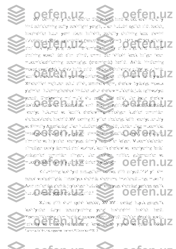           XVI   asrning   30-yillarida   ispanlar   Chiliga   kirib   bordi   va   asta-sekin   mahalliy
hind qabilalarining qat’iy qarshiligini yengib, ulkan hududni egallab oldi.Dastlab,
bosqinchilar   butun   yerni   o'zaro   bo'lishib,   mahalliy   aholining   katta   qismini
o'zlarining   qullariga   aylantirdilar   (repartimiento   tizimi).   1542   va   1545-yillarda
qirol   hokimiyati   yangi   tizim   -   enkomiendani   joriy   qildi,   unga   ko'ra   hindular
qirolning   vassali   deb   e'lon   qilindi,   ammo   ular   ishlashi   kerak   bo'lgan   ispan
mustamlakachilarining   qaramog'iga   (encomienda)   berildi.   Aslida   hindlarning
mavqei   avvalgidek   kuchsiz   bo'lib   qoldi.   Hindiston   aholisining   qulligi   va   zulmida
katolik   cherkovi   ulkan   yer   maydonlarini   egallab   olib,   muhim   rol   o'ynadi.
Xristianlikni   majburan   qabul   qilish,   terroristik   rejim,   cherkov   foydasiga   maxsus
yig'imlar - bularning barchasi hindular uchun cherkov mulklarida juda og'ir vaziyat
yaratdi.   Cherkovning   mol-mulki   shu   qadar   ulug'   ediki,   ular   butun   cherkov
davlatlarini   tashkil   qildilar.Ko'p   sonli   hind   qo'zg'olonlari   mustamlakachilar,
Ispaniya   hukumati   va   katolik   cherkovining   birlashgan   kuchlari   tomonidan
shafqatsizlarcha bostirildi.XVI asrning 30-yillari o'rtalariga kelib Ispaniya Janubiy
va Shimoliy Amerikadagi ulkan hududlarni egallab oldi, ulardan ulkan mustamlaka
imperiyasi   shakllandi.   Bu   yerdan   qimmatbaho   metallar,   tamaki,   qimmatbaho
o'rmonlar   va   bo'yoqlar   Ispaniyaga   doimiy   oqim   bilan   kelgan.   Mustamlakalardan
olinadigan asosiy daromad qirol xazinasi, katolik cherkovi va Ispaniyaning feodal
zodagonlari   tomonidan   olingan,   ular   orasidan   noiblar,   gubernatorlar   va
mustamlakalarning eng yuqori amaldorlari tayinlangan
                  Kolumbning   kashfiyoti   portugallarni   bezovta   qilib   qo`yadi.1494   yil   Rim
papasi   vositachiligida   Tortesilyas   shahrida   shartnoma   imzolanadi.Unga   muvofiq
Azor orollaridan g`arbda joylashgan hududlar Ispaniyaga sharqdagi yerlarga egalik
huquqi Portugaliyaga beriladigan bo`ldi. 5
            Xulosa   qilib   shuni   aytish   kerakki,   XV-XVII   asrdagi   buyuk   geografik
kashfiyotlar   dunyo   taraqqiyotining   yangi   boshqichini   boshlab   berdi.
Yevropaliklarning olam  haqidagi  taasavvurlarini  boyitdi. Qit’alar  o‘rtasida savdo,
iqtisodiy   va   madaniy   aloqalarning   keng   quloch   yoyishi   va   jadallik   bilan
5
 Jahon tarixi Shuhrat ergashev Toshkent “O`zbekiston” 2013 