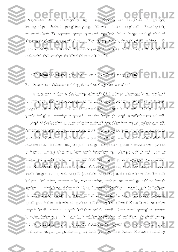 rivojlanishi   katta   ahamiyatga   ega   edi.   Kashfiyotlar   natijasida   geografiya,
kartografiya   fanlari   yangidan-yangi   bilimlar   bilan   boyitildi.   Shuningdek,
mustamlakachilik   siyosati   yangi   yerlarni   egallash   bilan   birga   undagi   aholini
shavqatsiz eksplutatsiya qilish va qullikning eng og‘ir ko‘rinishlari bilan birga olib
borildi. Natijada narx-navo inqilobi vujudga keldi. Kapitalizm   r ivojlandi va yangi
industrial sivilizatsiya shakllanishiga turtki bo‘ldi.
II BOB Kolonial siyosatning Amerika hududi bo’ylab yoyilishi
2.1  Ispan konkistadorlarining Amerikani egallashda o’rni
         Kortes tomonidan Meksikaning zabt etilishi  Qadimgi afsonaga ko'ra, bir kuni
ko'chmanchi   atsteklar   kaktusga   qo'nib   tumshug'ida   zaharli   ilonni   tishlab   turgan
burgutni   uchratishadi.   Bu   Olloh   tomonidan   berilgan   belgi   edi.   1325-yilda   shu
yerda   bo'lg'usi   imperiya   poytaxti   Tenochtitlanga   (hozirgi   Mexiko)   asos   solindi.
Hozirgi Meksika o'rnida qachonlardir qudratli Atsteklar imperiyasi joylashgan edi.
Amerika kashf etilgan vaqtda atsteklar 370 qabila joylashgan ulkan hududga egalik
qilishardi.   Bosib   olingan   xalqlar   o'lpon   to'lashar,   ular   bilan   shafqatsizlarcha
munosabatda   bo'linar   edi,   ko'plab   asirga   olinganlar   qonxo'r   xudolarga   qurbon
qilinardi.   Bunday   sharoitda   kam   sonli   ispanlarning   o'zlariga   ko'plab   ittifoqchilar
topganiga   ajablanmasa   ham   bo'ladi.Atsteklarning   eng   qadrlaydigan   xudolaridan
biri   Ketsalkoatl   (Qanotli   ilon)   edi.   Afsonalarga   ko'ra,   sharqdan   dengiz   ortidan
suzib   kelgan   bu   oq   tanli   soqolli   (hindular   soqolsiz)   xudo   odamlarga   ilm-fan   olib
kelgan:   kalendar,   matematika,   astronomiya,   toshga   va   metallga   ishlov   berish
san’ati.   U   hindularga   dehqonchilik   va   hunarmandchilikni   o'rgatdi,   yeb   bo'ladigan
va  dorivor   o'simliklarni   ko'rsatdi,   qonunlarni   berdi.   Bu   xudo,  hindularni   hayratda
qoldirgan   holda   odamlarni   qurbon   qilishni   talab   qilmadi.Ketsalkoatl   vataniga
qaytib   ketdi,   biroq   u   qaytib   kelishga   va’da   berdi.   Og'ir   qurol-yarog'lar   taqqan
konkistadorlar   paydo   bo'lganda,   hindular   hayratdan   lol   qoldilar.   Kelgindilarning
bir   qismi   otlarga   minib   olishgandi.   Atsteklar   bu   hayvonlarni   birinchi     (kemalar)
boshqarib   kelgan   jangchilarning   oq   tanli   yo'lboshchisi   Ernan   Kortesni   mahalliy 