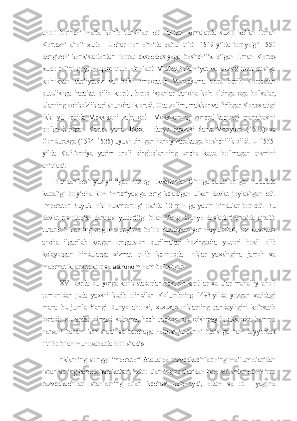 aholi   birinchi   marta   ko'rib   turishlari   edi.   Ulkan   kemalarda   suzib   kelfan   Ernan
Kortezni   aholi   xudo   -   Uchar   ilon   o'rnida   qabul   qildi.   1519-yilda   bor-yo'g'i     550
dengizchi-konkistadordan   iborat   ekspedetsiyaga   boshchilik   qilgan   Ernan   Kortes
xudo   rolini   qoyilmaqom   qilib   o'rinlatdi.Mutlaq   hokimiyat   va   so'zsiz   itoat   etishga
ko'nikkan   qat’iyatsiz   va   bo'sh   imperator   Montesuma   pora   berib   Kortesdan
qutulishga   harakat   qilib   ko'rdi,   biroq   ispanlar   qancha   ko'p   oltinga   ega   bo'lsalar,
ularning ochko'zliklari shunchalik ortdi. O'ta zolim, makkor va firibgar Kortes atigi
ikki   yil   ichida   Meksikani   zabt   etdi.   Meksikaning   general-kapitani   martabasini
qo'lga   kiritgan   Kortes   yana   ikkita   -   daryo   havzasi   Santa-Mariyaga   (1523)   va
Gondurasga (1524-1525) uyush-tirilgan harbiy harakatga boshchilik qildi. U 1535-
yilda   Kaliforniya   yarim   oroli   qirg'oqlarining   uncha   katta   bo'lmagan   qismini
aniqladi.
       Bundan besh yuz yil ilgari hozirgi Ekvadordan Chiliga qadar bo'lgan hududda
kattaligi   bo'yicha   Rim   imperiyasiga   teng   keladigan   ulkan   davlat   joylashgan   edi.
Imperator   Buyuk   Inki   hukmronligi   ostida   12   mln   ga   yaqin   hindular   bor   edi.   Bu
davlat   rivojlanish   darajasi   yuqoriligi   bilan   Yangi   Dunyo  davlatlari   orasida   ajralib
turardi.Inklarning   pog'ona-pog'ona   bo'lib   turadigan   yer   maydonlari,   o'z   davridan
ancha   ilgarilab   ketgan   irrigatsion   qurilmalari   hozirgacha   yuqori   hosil   olib
kelayotgan   hindularga   xizmat   qilib   kelmoqda.   Inklar   yaxshigina   jarroh   va
matematik, arxitektor va  astronom  ham bo'lishgan.
            XVI   asrda   bu   yerga   konkistadorlar   bostirib   kirdilar   va   ular   mahalliy   aholi
tomonidan   juda   yaxshi   kutib   olindilar.   Kolumbning   1493-yilda   yozgan   xatidagi
mana   bu   jumla   Yangi   Dunyo   aholisi,   xususan   inklarning   qandayligini   ko’rsatib
beradi:   «Ulardan   nimani   so'rama,   hech   qachon   rad   etishmaydi,   aksincha   hamma
narsani   baham   ko'rishadi   va   barchaga   hattoki   jonlarini   berishga   ham   tayyordek
iltifot bilan munosabatda bo'lishadi».
            Inklarning   so'nggi   imperatori   Ataualpa   razvedkachilarining   ma’lumotlaridan
ispanlarning barcha harakatlari, hatto ularning rejalaridan ham xabardor edi. Biroq
razvedkachilar   ispanlarning   otlari   kechasi   ko'rmaydi,   odam   va   ot   -   yagona 