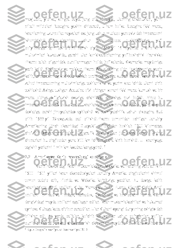 mavjudot,   yiqilsa,   so'ngra   qayta   jang   qila   olmaydi,   ularning   arkebuzlari,   ya’ni
piltali   miltiqlari   faqatgina   yashin   chiqaradi,   u   ham   bo'lsa   faqatgina   ikki   marta,
ispanlarning uzunpo'lat nayzalari esa jang uchun mutlaqo yaroqsiz deb imperatorni
ishontirishdi.   Ataualpanima   uchun   uni   tuzoqqa   tushirishlariga   yo’l
qo’yibberganligini   tushuntirib   berish   qiyin.   1532-yil   16-noyabrda   u   ko’p   sonli
mulozimlari   kuzatuvida,   garchi   ular   konkistadorlarning   yo’lboshchisi   Fransisko
Pisarro   talab   qilganidek   qurollanmagan   holda   bo’lsalarda,   Kxamarka   maydoniga
yetib keldi. Shafqatsiz  va makkor Pisarro Ataualpaning oltin Taxtiravoniga yaqin
kelib, imperatorning sochidan ushlab tortib tashqariga sudrab chiqdi. Ispanlar shu
zahoti imperatorning mulozimlariga tashlanishdi  va yarim soat  ichida ularni qirib
tashlashdi.Asirga tushgan Ataualpa o’zi o’tirgan xonani ikki marta kumush va bir
marta   oltinga   to’lg’azish   evaziga   erkinlikka   chiqishga   rozi   bo’ldi.   Biroq   bu
imperatorni qutqarib qola olmadi. Ispanlar uni makkorona suiqasdda, ya’ni «ispan
davlatiga   qarshi   jinoyatlarda»   ayblashdi   va   rasmiyatchilik   uchun   qisqagina   Sud
qilib   1533-yil   29-avgustda   qatl   qilishdi.Pisarro   tomonidan   ochilgan   Janubiy
Amerikaning   Tinch   okeanidagi   Guayakil   qo’ltig’idan   boshlab   1200   kilometrga
cho’zilib   ketgan   qirg’oqlari   Geografik   kashfiyotlar   jumlasiga   kiradi.   Uning
choparlari   bu qirg’oqdan  yana  700 km   ichkaragacha  kirib  borishdi.  U  Ispaniyaga
tegishli yerlarini 1 mln km kvadrat kengaytirdi.  6
2.2    Amerika va Karib havzasidagi koloniyalar
               Karib havzasidagi ispan mustamlakalari. Meksika va Peruning zabt etilishi.
1500   –1501   yillari   ispan   ekspeditsiyalari   Janubiy   Аmerika   qirg oqlarini   shimolʼ
tomon   tadqiq   etib,   Florida   va   Meksika   ko rfaziga   yetdilar.   Bu   davrga   kelib	
ʼ
ispanlarKatta   Аntil   orollari:   Kuba,   Yamayka,   Gaiti,   Puerto-Rikoni;   Kichik   Аntil
orollari:   Trinidad   va   Tobago,   Barbados,   Gvadelupa   va   boshqalarni   hamda   Karib
dengizidagi mayda orollarni egallagan edilar. Ispan mustamlakachilari va hukumati
ayniqsa Kubaga katta e tibor qaratdilar. Ular Kubani «yangi dunyoning eshigi» deb	
ʼ
bilishar   edi.   Bu   yerda   qal alar,   ko chib   keluvchilar   uchun   qo rg onlar,   yo llar	
ʼ ʼ ʼ ʼ ʼ
qurila   boshlandi,   paxta,   shakarqamish   ekinzorlari   paydobo ldi.   Kuba   va   boshqa	
ʼ
6
 Buyuk Geografik kashfiyotlar Davr nashiryoti 2013 