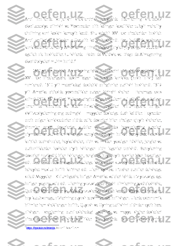 Аntil   orollarida   xo jalikni   shakllantirish   jarayonida   odamlarning   shafqatsizʼ
ekspluatatsiya   qilinishi   va   Yevropadan   olib   kelingan   kasalliklar   tufayli   mahalliy
aholining   soni   keskin   kamayib   ketdi.   Shu   sababli   XVI   asr   o rtalaridan   boshlab	
ʼ
Аntil   orollariga   Аfrikadan   qullar   olib   kelish   boshlandi.   Peru   hududida   yashagan
konkistadorlar   Janubiy   Amerikaning  Tinch  okeani   bo`ylab  joylashgan   hududlarni
egallab  ola boshladilar.Bu  ishlarda     Pedro  de Valdivia  va  Diego de  Almagroning
ekspiditsiyalari muhim bo`ldi. 7
           1510 yildan boshlab Аmerikaning ichki hududlarini o zlashtirishga kirishildi.	
ʼ
XVII   asr   o rtalarigacha   davom   etgan   bu   jarayon   konkista   (bosib   olish)   deb	
ʼ
nomlanadi.   1510   yili   materikdagi   dastlabki   qo rg onlar   qurilishi   boshlandi.   1519	
ʼ ʼ
yili   Аmerika   qit asida   yevropaliklar   qurgan   birinchi   shahar   –   Panamaga   asos	
ʼ
solindi.1517–1518 yillari Yukatan qirg oqlariga hindularni qul qilish uchun kelgan	
ʼ
Ernan   de   Kordloba   va   Xuan   Grixalva1   otryadlari   Kolumbgacha   bo lgan	
ʼ
sivilizatsiyalarning   eng   qadimgisi   –   mayyalar   davlatiga   duch   keldilar.   Hayratdan
qotib qolgan konkistadorlar oldida qal a devorlari bilan o ralgan ajoyib shaharlar,	
ʼ ʼ
ehromlar   qatori,   devorlariga   xudolar   va   muqaddas   hayvonlarning   suratlari
o ymakorlik   usuli   bilan   ishlangan   saroylar   namoyon   bo ldi.   Saroylarda   ispanlar	
ʼ ʼ
ko plab   taqinchoqlar,   haykalchalar,   oltin   va   misdan   yasalgan   idishlar,   janglar   va
ʼ
qurbonliklardan   lavhalar   o yib   ishlangan   oltin   laganlar   topishdi.   Saroylarning	
ʼ
devorlari nozik did bilan ishlangan, ranglarga boy ajoyib rasmlar bilan bezatilgan
edi.   Umrlarida   ot   ko rmagan   hindularga   konkistador   suvoriylar   juda   qo rqinchli,	
ʼ ʼ
bahaybat   maxluq   bo lib   ko rinar   edi.   Ularni   ayniqsa   o tochar   qurollar   dahshatga
ʼ ʼ ʼ
soladi.Mayyalar – Kolumbgacha bo lgan Аmerika xalqlari ichida o z yozuviga ega	
ʼ ʼ
bo lgan yagona xalq edi. Ularning yozuvi, tadqiqotchi olimlarning tasdiqlashicha,	
ʼ
Qadimgi Misr, Shumer va Аkkad yozuvlariga o xshab ketadi. Mayyalar anchagina	
ʼ
boy kutubxonaga, o zlarining quyosh taqvimiga ega bo lishgan. Ularda astronomik	
ʼ ʼ
bilimlar ham shakllangan bo lib, Quyosh va Oyning tutilishini oldindan aytib bera	
ʼ
olishgan.   Ispanlarning   qurol-aslahadagi   ustunligi   va   mayya   shahar-davlatlari
o rtasidagi   o zaro   kelishmovchiliklar   bu   yerlarda   ispan   hukmronligining	
ʼ ʼ
7
  https://spainix.ru/istorija  /kolonii-ispanii.html 