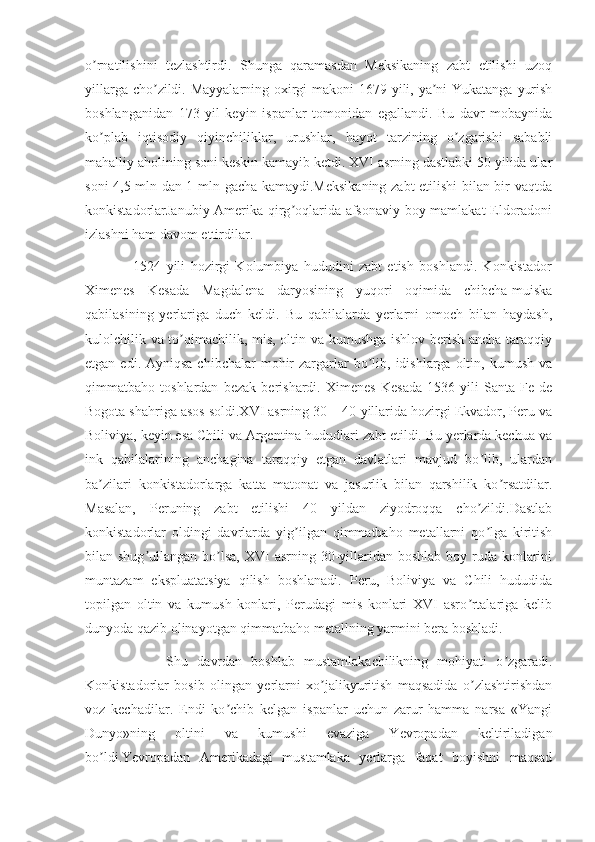 o rnatilishini   tezlashtirdi.   Shunga   qaramasdan   Meksikaning   zabt   etilishi   uzoqʼ
yillarga cho zildi. Mayyalarning oxirgi makoni 1679 yili, ya ni  Yukatanga yurish	
ʼ ʼ
boshlanganidan   173   yil   keyin   ispanlar   tomonidan   egallandi.   Bu   davr   mobaynida
ko plab   iqtisodiy   qiyinchiliklar,   urushlar,   hayot   tarzining   o zgarishi   sababli	
ʼ ʼ
mahalliy aholining soni keskin kamayib ketdi. XVI asrning dastlabki 50 yilida ular
soni 4,5 mln dan 1 mln gacha kamaydi.Meksikaning zabt etilishi bilan bir vaqtda
konkistadorlarJanubiy Аmerika qirg oqlarida afsonaviy boy mamlakat Eldoradoni	
ʼ
izlashni ham davom ettirdilar.
                  1524   yili   hozirgi   Kolumbiya   hududini   zabt   etish   boshlandi.   Konkistador
Ximenes   Kesada   Magdalena   daryosining   yuqori   oqimida   chibcha-muiska
qabilasining   yerlariga   duch   keldi.   Bu   qabilalarda   yerlarni   omoch   bilan   haydash,
kulolchilik va to qimachilik, mis, oltin va kumushga ishlov berish ancha taraqqiy	
ʼ
etgan  edi. Аyniqsa  chibchalar   mohir   zargarlar   bo lib,  idishlarga  oltin, kumush  va	
ʼ
qimmatbaho   toshlardan   bezak   berishardi.   Ximenes   Kesada   1536   yili   Santa-Fe   de
Bogota shahriga asos soldi.XVI asrning 30 – 40-yillarida hozirgi Ekvador, Peru va
Boliviya, keyin esa Chili va Аrgentina hududlari zabt etildi. Bu yerlarda kechua va
ink   qabilalarining   anchagina   taraqqiy   etgan   davlatlari   mavjud   bo lib,   ulardan	
ʼ
ba zilari   konkistadorlarga   katta   matonat   va   jasurlik   bilan   qarshilik   ko rsatdilar.	
ʼ ʼ
Masalan,   Peruning   zabt   etilishi   40   yildan   ziyodroqqa   cho zildi.Dastlab	
ʼ
konkistadorlar   oldingi   davrlarda   yig ilgan   qimmatbaho   metallarni   qo lga   kiritish	
ʼ ʼ
bilan shug ullangan bo lsa, XVI  asrning 30-yillaridan boshlab  boy ruda  konlarini	
ʼ ʼ
muntazam   ekspluatatsiya   qilish   boshlanadi.   Peru,   Boliviya   va   Chili   hududida
topilgan   oltin   va   kumush   konlari,   Perudagi   mis   konlari   XVI   asro rtalariga   kelib	
ʼ
dunyoda qazib olinayotgan qimmatbaho metallning yarmini bera boshladi.
                  Shu   davrdan   boshlab   mustamlakachilikning   mohiyati   o zgaradi.	
ʼ
Konkistadorlar   bosib   olingan   yerlarni   xo jalikyuritish   maqsadida   o zlashtirishdan	
ʼ ʼ
voz   kechadilar.   Endi   ko chib   kelgan   ispanlar   uchun   zarur   hamma   narsa   «Yangi	
ʼ
Dunyo»ning   oltini   va   kumushi   evaziga   Yevropadan   keltiriladigan
bo ldi.Yevropadan   Аmerikadagi   mustamlaka   yerlarga   faqat   boyishni   maqsad	
ʼ 