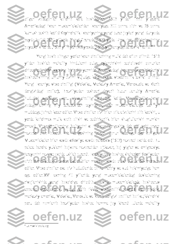 qilgan   zodagonlar   ko chib   kela   boshladilar.   1503   yildan   1660   yilgachaʼ
Аmerikadagi   ispan   mustamlakalaridan   Ispaniyaga   300   tonna   oltin   va   25   tonna
kumush  tashib   ketildiKeyinchalik  Ispaniyaning  yangi  turar  joylari   yangi  dunyoda
paydo bo`ldi.1530 yillarda Yangi Granada ,1535 yilda Lima Peru hokimiyatining
poytaxti sifatida ,1536 yil Byunos Ayresda ,1546 yil Santyagoda tashkil etildi. 8
           Yangi bosib olingan yerlar ispan qirollarining mulki deb e lon qilindi. 1512	
ʼ
yildan   boshlab   mahalliy   hindularni   qulga   aylantirishni   taqiqlovchi   qonunlar
chiqariladi.   XVI   asrning   birinchi   yarmida   Аmerikadagi   ispan   mustamlakalarini
boshqarishning   umumiy   tizimi   vujudga   keldi.   Ikkita   vitseqirollik   tashkil   qilindi:
Yangi   Ispaniya   vitse-qirolligi   (Meksika,   Markaziy   Аmerika,   Venesuela   va   Karib
dengizidagi   orollar);   Braziliyadan   tashqari   deyarli   butun   Janubiy   Аmerika
hududini   egallagan   Peru   vitse-qirolligi   vujudga   keldi.   Vitse-qirollar   ispan
zodagonlarining   oliy   tabaqasidan   tayinlanib,   ular   mustamlakalarga   uch   yil
muddatga jo nab ketar edilar. Vitse-qirollar o zi bilan oila a zolarini olib ketishi, u	
ʼ ʼ ʼ
yerda   ko chmas   mulk   sotib   olishi   va   tadbirkorlik   bilan   shug ullanishi   mumkin	
ʼ ʼ
emasdi.   Vitse   qirollarning   faoliyatini   «Hindiston   kengashi»   deb   ataluvchi   organ
nazorat   qilib   boradi.   Bu   kengashning   qarori   qonun   kuchiga   ega   bo lgan.	
ʼ
Mustamlakalar bilan savdo «Sevilya savdo palatasi» (1503) nazorati ostida edi. Bu
palata   barcha   yuklarni   bojxona   nazoratidan   o tkazar,   boj   yig ar   va   emigratsiya	
ʼ ʼ
jarayonini nazorat ostida ushlab turardi. Ispaniyaning boshqa shaharlari Sevilyadan
o tib  Аmerikadagi  mustamlakalar  bilan  mustaqil   savdo  qilish   huquqidan  mahrum	
ʼ
edilar.   Vitse-qirollar   esa   o z   hududlarida   to liq   harbiy   va   sud   hokimiyatiga   ham	
ʼ ʼ
ega   edilar.XVI   asrning   40   yillarida   yangi   mustamlakalardagi   davlatlarning
rivojlanishida   yangi   bosqichga   chiqdi.bu   davrda   mustamlakalarda   boshqaruv
apparati   shakllandi.bu   vaqtga   kelib   ikkita   vitseqirollik   mavjud   edi.Birinchisi
markaziy amerika, Meksika, Venesula  va Karib dengizi orolllari  bo`lsa,ikkinchisi
peru   deb   nomlanib   brazilyadan   boshqa   hamma   joy   kirardi   .ularda   mahalliy
8
 uz.m.wikipedia.org 