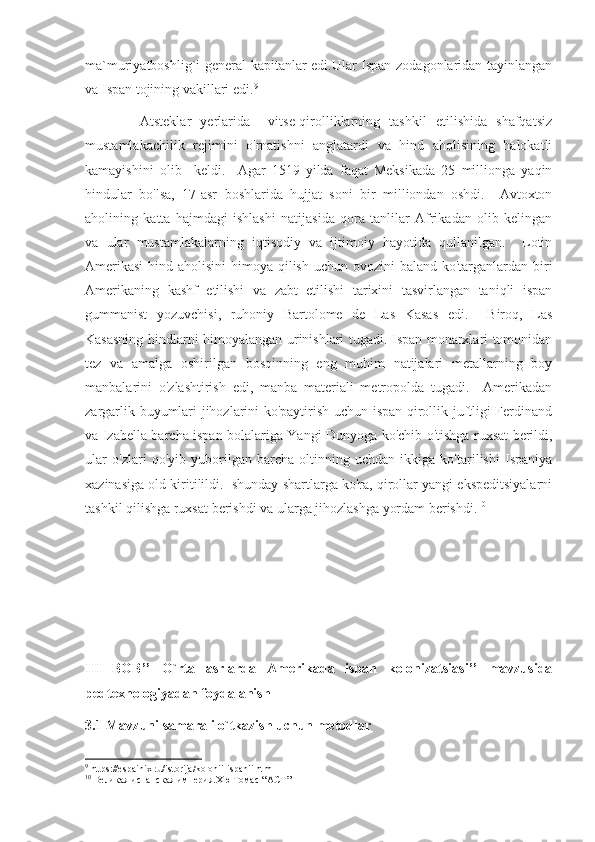 ma`muriyatboshlig`i general kapitanlar edi.Ular Ispan zodagonlaridan tayinlangan
va Ispan tojining vakillari edi. 9
            Atsteklar   yerlarida     vitse-qirolliklarning   tashkil   etilishida   shafqatsiz
mustamlakachilik   rejimini   o'rnatishni   anglatardi   va   hind   aholisining   halokatli
kamayishini   olib     keldi.     Agar   1519   yilda   faqat   Meksikada   25   millionga   yaqin
hindular   bo'lsa,   17-asr   boshlarida   hujjat   soni   bir   milliondan   oshdi.     Avtoxton
aholining   katta   hajmdagi   ishlashi   natijasida   qora   tanlilar   Afrikadan   olib   kelingan
va   ular   mustamlakalarning   iqtisodiy   va   ijtimoiy   hayotida   qullanilgan.     Lotin
Amerikasi  hind aholisini  himoya qilish uchun ovozini baland ko'targanlardan biri
Amerikaning   kashf   etilishi   va   zabt   etilishi   tarixini   tasvirlangan   taniqli   ispan
gummanist   yozuvchisi,   ruhoniy   Bartolome   de   Las   Kasas   edi.     Biroq,   Las
Kasasning hindlarni himoyalangan urinishlari tugadi. Ispan monarxlari tomonidan
tez   va   amalga   oshirilgan   bosqinning   eng   muhim   natijalari   metallarning   boy
manbalarini   o'zlashtirish   edi,   manba   materiali   metropolda   tugadi.     Amerikadan
zargarlik buyumlari jihozlarini ko'paytirish uchun ispan qirollik juftligi Ferdinand
va Izabella barcha ispan bolalariga Yangi Dunyoga ko'chib o'tishga ruxsat berildi,
ular   o'zlari   qo'yib   yuborilgan   barcha   oltinning   uchdan   ikkiga   ko'tarilishi   Ispaniya
xazinasiga old kiritilildi.  shunday shartlarga ko'ra, qirollar yangi ekspeditsiyalarni
tashkil qilishga ruxsat berishdi va ularga jihozlashga yordam berishdi. 10
III   BOB’’   O`rta   asrlarda   Amerikada   ispan   kolonizatsiasi’’   mavzusida
pedtexnologiyadan foydalanish
3.1 Mavzuni samarali o`tkazish uchun metodlar
9
 https://espainix.ru/istorija/kolonii-ispanii.html
10
 Великая испанская империя.Хю Томас  “ АСТ ” 