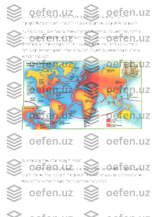        1.Xarita bilan ishlash metodi.Tarix darsini o`qitishda xarita muhim rol 
o`ynaydi.Xarita aniq tez lo`nda qilib ifodalashda ayniqsa qulay .Afzalligi yuqori .
Bu metod orqali dars o’tganda mavzuning maruza qismida o’qituvchi ispanlarning 
kolonial siyosati yo’nalishlarini ko’rsatib beradi.Tushunarli bo’lishi .Yoki 
Amerikada koloniyalar paydo bo’lish hududlari xarita orqali so’raladi.Bu metod 
ham dunyo xaritasini yaxshi o’rganishda, ham o’quvchida tassavur paydo qilishda 
samarali metoddir.
2.Uchta to`g`ri va bitta notog`ri metodi
              Har   bir   ishtrokchi   bir   varoq   qog`ozda   o`rganilgan   mavzu   bo`yicha   uchta
to`g`ri   fikr   va   bitta   noto`g`ri   fikr   yozadi   Ishtrokchilar   guruhga   to`planadilar   va
varaqlar bilan almashib qaysi fikr notog`ri ekanligi topiladi 