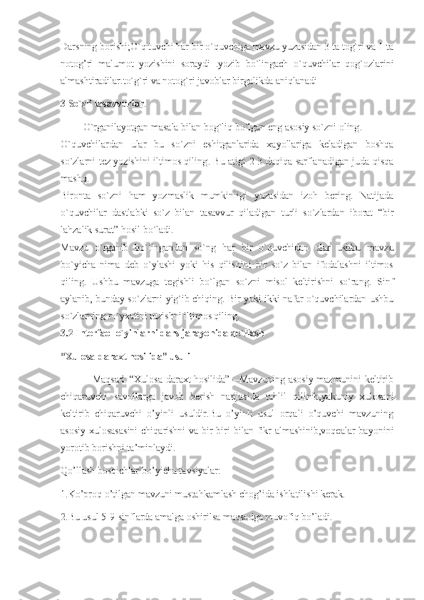 Darsning borishi;O`qituvchi har bir o`quvchiga mavzu yuzasidan 3 ta tog`ri va 1 ta
notog’ri   malumot   yozishini   soraydi   .yozib   bo`lingach   o`quvchilar   qog`ozlarini
almashtiradilar.to`g`ri va notog`ri javoblar birgalikda aniqlanadi
3 So`zli tasavvurlar .
          O`rganilayotgan masala bilan bog`liq bo`lgan eng asosiy so`zni oling .
O`quvchilardan   ular   bu   so`zni   eshitganlarida   xayollariga   keladigan   boshqa
so`zlarni tez yozishini iltimos qiling .   Bu atigi 2-3 daqiqa sarflanadigan juda qisqa
mashq.
Bironta   so`zni   ham   yozmaslik   mumkinligi   yuzasidan   izoh   bering.   Natijada
o`quvchilar   dastlabki   so`z   bilan   tasavvur   qiladigan   turli   so`zlardan   iborat   “bir
lahzalik surat” hosil bo`ladi.
Mavzu   o`rganib   bo`lingandan   so`ng   har   bir   o`quvchidan   ular   ushbu   mavzu
bo`yicha   nima   deb   o`ylashi   yoki   his   qilishini   bir   so`z   bilan   ifodalashni   iltimos
qiling.   Ushbu   mavzuga   tegishli   bo`lgan   so`zni   misol   keltirishni   so`rang.   Sinf
aylanib, bunday so`zlarni yig`ib chiqing. Bir yoki ikki nafar o`quvchilardan ushbu
so`zlarning ro`yxatini tuzishni iltimos qiling.
3.2 Interfaol o`yinlarni dars jarayonida qo`llash
“Xulosa-daraxt hosilida” usuli
                   Maqsad: “Xulosa-daraxt hosilida”—Mavzuning asosiy mazmunini keltirib
chiqaruvchi   savollarga   javob   berish   natijasida   tahlil   qilinib,yakuniy   xulosani
keltirib   chiqaruvchi   o’yinli   usuldir.Bu   o’yinli   usul   orqali   o’quvchi   mavzuning
asosiy xulosasasini  chiqarishni  va bir-biri  bilan fikr  almashinib,voqealar  bayonini
yorotib borishni ta’minlaydi.
Qo’llash bosqichlaribo’yicha tavsiyalar:
1.Ko’proq o’tilgan mavzuni mustahkamlash chog’ida ishlatilishi kerak.
2.Bu usul 5-9-sinflarda amalga oshirilsa maqsadga muvofiq bo’ladi. 