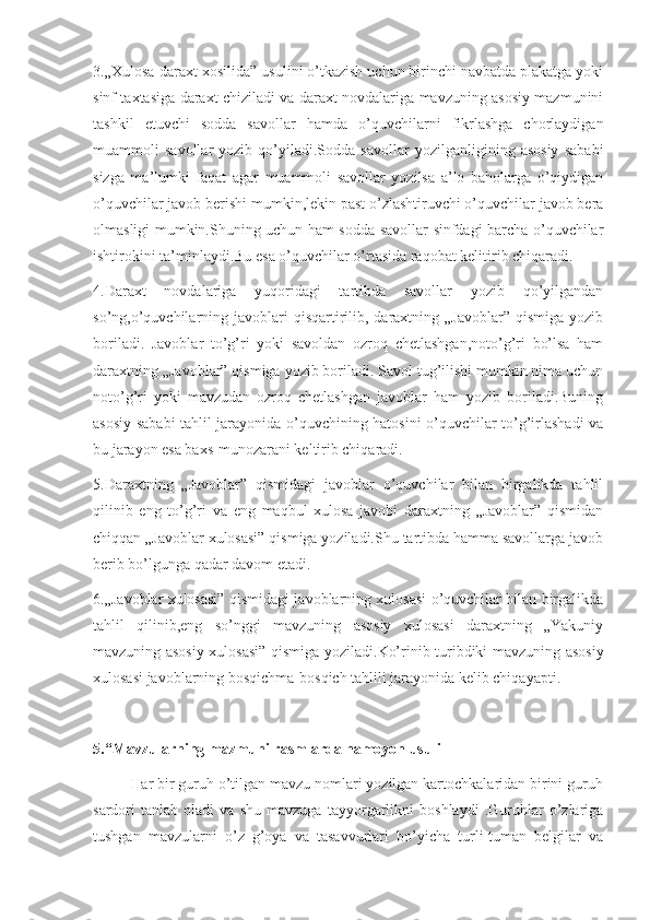 3.„Xulosa-daraxt xosilida” usulini o’tkazish uchun birinchi navbatda plakatga yoki
sinf taxtasiga daraxt chiziladi va daraxt novdalariga mavzuning asosiy mazmunini
tashkil   etuvchi   sodda   savollar   hamda   o’quvchilarni   fikrlashga   chorlaydigan
muammoli   savollar   yozib   qo’yiladi.Sodda   savollar   yozilganligining   asosiy   sababi
sizga   ma’lumki   faqat   agar   muammoli   savollar   yozilsa   a’lo   baholarga   o’qiydigan
o’quvchilar javob berishi mumkin,lekin past o’zlashtiruvchi o’quvchilar javob bera
olmasligi mumkin.Shuning uchun ham sodda savollar sinfdagi barcha o’quvchilar
ishtirokini ta’minlaydi.Bu esa o’quvchilar o’rtasida raqobat kelitirib chiqaradi.
4.Daraxt   novdalariga   yuqoridagi   tartibda   savollar   yozib   qo’yilgandan
so’ng,o’quvchilarning  javoblari   qisqartirilib,  daraxtning  „Javoblar”  qismiga  yozib
boriladi.   Javoblar   to’g’ri   yoki   savoldan   ozroq   chetlashgan,noto’g’ri   bo’lsa   ham
daraxtning „Javoblar” qismiga yozib boriladi. Savol tug’ilishi mumkin nima uchun
noto’g’ri   yoki   mavzudan   ozroq   chetlashgan   javoblar   ham   yozib   boriladi.Buning
asosiy sababi tahlil jarayonida o’quvchining hatosini o’quvchilar to’g’irlashadi va
bu jarayon esa baxs-munozarani keltirib chiqaradi.
5.Daraxtning   „Javoblar”   qismidagi   javoblar   o’quvchilar   bilan   birgalikda   tahlil
qilinib   eng   to’g’ri   va   eng   maqbul   xulosa   javobi   daraxtning   „Javoblar”   qismidan
chiqqan „Javoblar xulosasi” qismiga yoziladi.Shu tartibda hamma savollarga javob
berib bo’lgunga qadar davom etadi.
6.„Javoblar xulosasi” qismidagi javoblarning xulosasi o’quvchilar bilan birgalikda
tahlil   qilinib,eng   so’nggi   mavzuning   asosiy   xulosasi   daraxtning   „Yakuniy
mavzuning asosiy xulosasi” qismiga yoziladi.Ko’rinib turibdiki mavzuning asosiy
xulosasi javoblarning bosqichma-bosqich tahlili jarayonida kelib chiqayapti.
5.“Mavzularning mazmuni rasmlarda namoyon usuli
         Har bir guruh o’tilgan mavzu nomlari yozilgan kartochkalaridan birini guruh
sardori   tanlab   oladi   va   shu   mavzuga   tayyorgarlikni   boshlaydi   .Guruhlar   o’zlariga
tushgan   mavzularni   o’z   g’oya   va   tasavvurlari   bo’yicha   turli-tuman   belgilar   va 