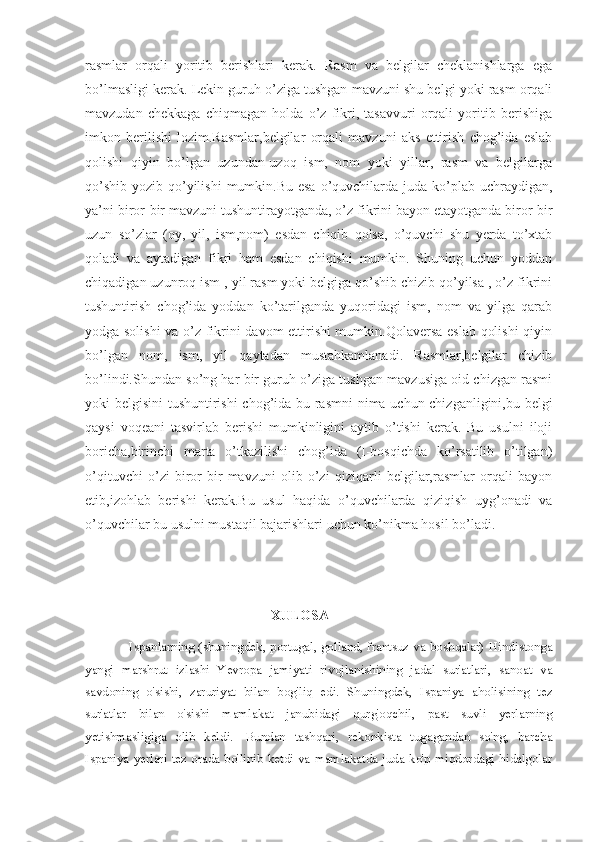 rasmlar   orqali   yoritib   berishlari   kerak.   Rasm   va   belgilar   cheklanishlarga   ega
bo’lmasligi kerak. Lekin guruh o’ziga tushgan mavzuni shu belgi yoki rasm orqali
mavzudan   chekkaga   chiqmagan   holda   o’z   fikri,   tasavvuri   orqali   yoritib   berishiga
imkon   berilishi   lozim.Rasmlar,belgilar   orqali   mavzuni   aks   ettirish   chog’ida   eslab
qolishi   qiyin   bo’lgan   uzundan-uzoq   ism,   nom   yoki   yillar,   rasm   va   belgilarga
qo’shib  yozib qo’yilishi  mumkin.Bu  esa  o’quvchilarda juda ko’plab uchraydigan,
ya’ni biror-bir mavzuni tushuntirayotganda, o’z fikrini bayon etayotganda biror-bir
uzun   so’zlar   (oy,   yil,   ism,nom)   esdan   chiqib   qolsa,   o’quvchi   shu   yerda   to’xtab
qoladi   va   aytadigan   fikri   ham   esdan   chiqishi   mumkin.   Shuning   uchun   yoddan
chiqadigan uzunroq ism , yil rasm yoki belgiga qo’shib chizib qo’yilsa , o’z fikrini
tushuntirish   chog’ida   yoddan   ko’tarilganda   yuqoridagi   ism,   nom   va   yilga   qarab
yodga solishi  va o’z fikrini davom ettirishi mumkin.Qolaversa eslab qolishi  qiyin
bo’lgan   nom,   ism,   yil   qaytadan   mustahkamlanadi.   Rasmlar,belgilar   chizib
bo’lindi.Shundan so’ng har bir guruh o’ziga tushgan mavzusiga oid chizgan rasmi
yoki belgisini  tushuntirishi chog’ida bu rasmni  nima uchun chizganligini,bu belgi
qaysi   voqeani   tasvirlab   berishi   mumkinligini   aytib   o’tishi   kerak.   Bu   usulni   iloji
boricha,birinchi   marta   o’tkazilishi   chog’ida   (I-bosqichda   ko’rsatilib   o’tilgan)
o’qituvchi   o’zi   biror-bir   mavzuni   olib   o’zi   qiziqarli   belgilar,rasmlar   orqali   bayon
etib,izohlab   berishi   kerak.Bu   usul   haqida   o’quvchilarda   qiziqish   uyg’onadi   va
o’quvchilar bu usulni mustaqil bajarishlari uchun ko’nikma hosil bo’ladi.
                                            
                                                     XULOSA
                   Ispanlarning (shuningdek, portugal, golland, frantsuz va boshqalar) Hindistonga
yangi   marshrut   izlashi   Yevropa   jamiyati   rivojlanishining   jadal   sur'atlari,   sanoat   va
savdoning   o'sishi,   zaruriyat   bilan   bog'liq   edi.   Shuningdek,   Ispaniya   aholisining   tez
sur'atlar   bilan   o'sishi   mamlakat   janubidagi   qurg'oqchil,   past   suvli   yerlarning
yetishmasligiga   olib   keldi.     Bundan   tashqari,   rekonkista   tugagandan   so'ng,   barcha
Ispaniya yerlari tez orada bo'linib ketdi va mamlakatda juda ko'p miqdordagi hidalgolar 