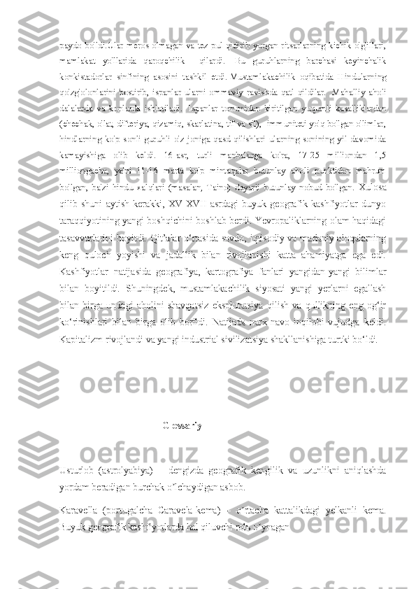 paydo bo'ldi.Ular meros olmagan va tez pul qidirib yurgan ritsarlarning kichik o'g'illari,
mamlakat   yo'llarida   qaroqchilik     qilardi.     Bu   guruhlarning   barchasi   keyinchalik
konkistadorlar   sinfining   asosini   tashkil   etdi.   Mustamlakachilik   oqibatida   Hindularning
qo'zg'olonlarini   bostirib,   ispanlar   ularni   ommaviy   ravishda   qatl   qildilar.     Mahalliy   aholi
dalalarda   va   konlarda   ishlatiladi.     Ispanlar   tomonidan   kiritilgan   yuqumli   kasalliklardan
(chechak, o'lat, difteriya, qizamiq, skarlatina, tif va sil),  immuniteti yo'q bo'lgan o'limlar,
hindlarning   ko'p   sonli   guruhli   o'z   joniga   qasd   qilishlari   ularning   sonining   yil   davomida
kamayishiga   olib   keldi.   16-asr,   turli   manbalarga   ko'ra,   17-25   milliondan   1,5
milliongacha,   ya'ni   11-16   marta   ko'p   mintaqalar   butunlay   aholi   punktidan   mahrum
bo'lgan,   ba'zi   hindu   xalqlari   (masalan,   Taino)   deyarli   butunlay   nobud   bo'lgan.   Xulosa
qilib   shuni   aytish   kerakki,   XV-XVII   asrdagi   buyuk   geografik   kashfiyotlar   dunyo
taraqqiyotining yangi boshqichini boshlab berdi. Yevropaliklarning olam haqidagi
tasavvurlarini boyitdi. Qit’alar o‘rtasida savdo, iqtisodiy va madaniy aloqalarning
keng   quloch   yoyishi   va   jadallik   bilan   rivojlanishi   katta   ahamiyatga   ega   edi.
Kashfiyotlar   natijasida   geografiya,   kartografiya   fanlari   yangidan-yangi   bilimlar
bilan   boyitildi.   Shuningdek,   mustamlakachilik   siyosati   yangi   yerlarni   egallash
bilan   birga   undagi   aholini   shavqatsiz   eksplutatsiya   qilish   va   qullikning   eng   og‘ir
ko‘rinishlari   bilan   birga   olib   borildi.   Natijada   narx-navo   inqilobi   vujudga   keldi.
Kapitalizm  r ivojlandi va yangi industrial sivilizatsiya shakllanishiga turtki bo‘ldi.
                                      
                                           Glossariy
Usturlob   (astrolyabiya)   –   dengizda   geografik   kengilik   va   uzunlikni   aniqlashda
yordam beradigan burchak o lchaydigan asbob.ʼ
Karavella   (portugalcha   Caravela-kema)   –   o rtacha   kattalikdagi   yelkanli   kema.	
ʼ
Buyuk geografik kashfiyotlarda hal qiluvchi rolь o ynagan	
ʼ 