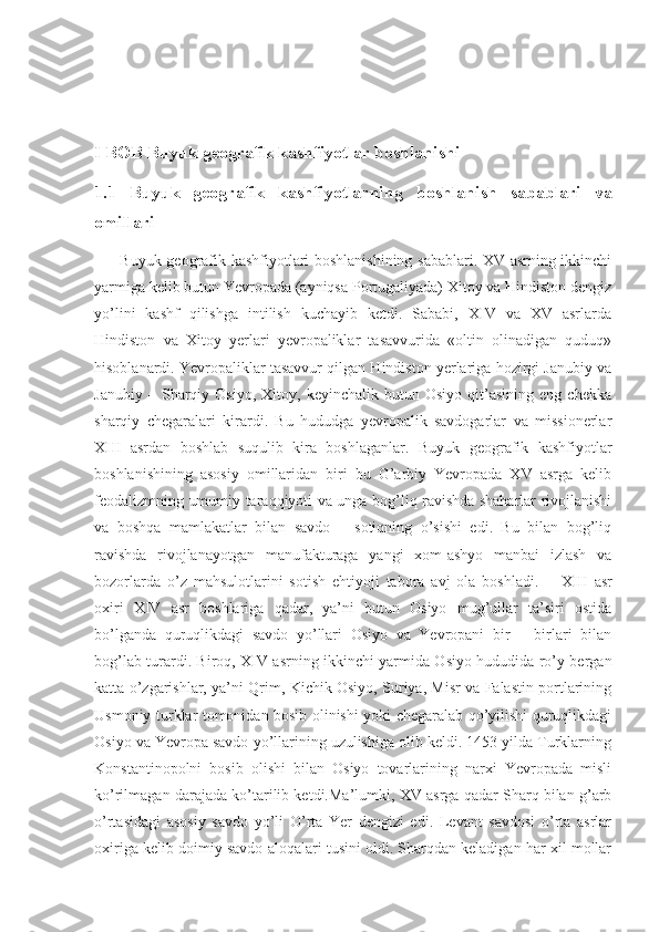 I BOB Buyuk geografik kashfiyotlar boshlanishi
1.1   Buyuk   geografik   kashfiyotlarning   boshlanish   sabablari   va
omillari
         Buyuk geografik kashfiyotlari boshlanishining sabablari. XV asrning ikkinchi
yarmiga kelib butun Yevropada (ayniqsa Portugaliyada) Xitoy va Hindiston dengiz
yo’lini   kashf   qilishga   intilish   kuchayib   ketdi.   Sababi,   XIV   va   XV   asrlarda
Hindiston   va   Xitoy   yerlari   yevropaliklar   tasavvurida   «oltin   olinadigan   quduq»
hisoblanardi. Yevropaliklar tasavvur qilgan Hindiston yerlariga hozirgi Janubiy va
Janubiy   –  Sharqiy  Osiyo,   Xitoy,   keyinchalik   butun   Osiyo   qit’asining   eng   chekka
sharqiy   chegaralari   kirardi.   Bu   hududga   yevropalik   savdogarlar   va   missionerlar
XIII   asrdan   boshlab   suqulib   kira   boshlaganlar.   Buyuk   geografik   kashfiyotlar
boshlanishining   asosiy   omillaridan   biri   bu   G’arbiy   Yevropada   XV   asrga   kelib
feodalizmning umumiy taraqqiyoti va unga bog’liq ravishda shaharlar rivojlanishi
va   boshqa   mamlakatlar   bilan   savdo   –   sotiqning   o’sishi   edi.   Bu   bilan   bog’liq
ravishda   rivojlanayotgan   manufakturaga   yangi   xom-ashyo   manbai   izlash   va
bozorlarda   o’z   mahsulotlarini   sotish   ehtiyoji   tabora   avj   ola   boshladi.           XIII   asr
oxiri   XIV   asr   boshlariga   qadar,   ya’ni   butun   Osiyo   mug’ullar   ta’siri   ostida
bo’lganda   quruqlikdagi   savdo   yo’llari   Osiyo   va   Yevropani   bir   –   birlari   bilan
bog’lab turardi. Biroq, XIV asrning ikkinchi yarmida Osiyo hududida ro’y bergan
katta o’zgarishlar, ya’ni Qrim, Kichik Osiyo, Suriya, Misr va Falastin portlarining
Usmoniy turklar tomonidan bosib olinishi yoki chegaralab qo’yilishi quruqlikdagi
Osiyo va Yevropa savdo yo’llarining uzulishiga olib keldi. 1453 yilda Turklarning
Konstantinopolni   bosib   olishi   bilan   Osiyo   tovarlarining   narxi   Yevropada   misli
ko’rilmagan darajada ko’tarilib ketdi.Ma’lumki, XV asrga qadar Sharq bilan g’arb
o’rtasidagi   asosiy   savdo   yo’li   O’rta   Yer   dengizi   edi.   Levant   savdosi   o’rta   asrlar
oxiriga kelib doimiy savdo aloqalari tusini oldi. Sharqdan keladigan har xil mollar 