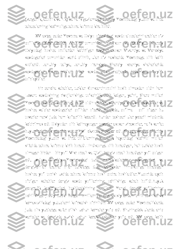 (zargarlik, attorlik va h.k) va nafis gazlamalar G’arbiy Yevropadagi yuqori va o’rta
tabaqalarning iste’moliga tabora ko’proq kira bordi.
             XV asrga qadar Yevropa va Osiyo o’rtasidagi  savdo aloqalarini arablar o’z
qo’llariga   olgan   edilar.   Arablar   tomonidan   Hindiston   va   janubiy   –   sharqiy
Osiyodagi   boshqa   orollardan   keltirilgan   tovarlar   asosan   Vizantiya   va   Venesiya
savdogarlari   tomonidan   xarid   qilinib,   ular   o’z   navbatida   Yevropaga   olib   kelib
sotilardi.   Janubiy   Italiya,   Janubiy   Fransiya,   Sharqiy   Ispaniya   shaharlarida
savdogarlar   Sharq   mollari   bilan   savdo   qilish   natijasda   juda   katta   boylik
to’playdilar.
              Bir   qancha   sabablar,   turklar   Konstantinopolni   bosib   olmasdan   oldin   ham
Levant   savdosining   rivojlanishiga   to’sqinlik   qilib   kelgan,   ya’ni,   Sharq   mollari
Yevropa bozoriga sotilganga qadar oldin arablar, vizantiyaliklar, venesiyaliklar va
boshqa   xalqlar   savdogarlari   qo’lidan   o’tardi.   Natijada,   qo’lma   –   qo’l   o’tgan   bu
tovarlar   narxi   juda   ham   ko’tarilib   ketardi.   Bundan   tashqari   ular   yetarli   miqdorda
keltirilmas edi. Osiyodan olib kelinayotgan tovarlar asosan ziravorlar, nafis san’at
buyumlari,   ipak   matolar   va   turli   xil   ekzotik   mevalar   edi.   Sharq   tovarlari   G’arbiy
Yevropadagi   yuqori   va   o’rta   toifalarning   kundalik   hayotidagi   iste’mol   mollari
sifatida tabora ko’proq kirib boradi.Hindistonga olib boradigan, hali  turklar  bosib
olmagan birdan – bir yo’l Misr orqali va Qizil Dengiz orqali boradigan yo’l qolgan
edi,   xolos.   G’arbiy   Yevropadagi   turli   mamlakatlarning   savdogarlari   va
dengizchilari   arablar   bilan   turklarga   duch   kelmasdan   Hindistonga   boradigan
boshqa   yo’l   topish   ustida   tabora   ko’proq   bosh   qotira   boshladilar.Yuqorida   aytib
o’tilgan   sabablar   dengiz   savdo   yo’llarining   ochilishiga   sabab   bo’ldi.Buyuk
geografik   kashfiyotlari   boshlanishining   omillari.   Yangi   dengiz   yo’llarining
ochilishiga   jiddiy   turtki   bergan   omillarning   eng   asosiylaridan   qilib   texnika   va
kemasozlikdagi   yutuqlarni   ko’rsatish   o’rinlidir.   XV   asrga   qadar   Yevropaliklarda
juda   olis   yurtlarga   safar   qilish   uchun   kemalar   yo’q   edi.   Shuningdek   ularda   aniq
xaritalar   va   dengizda   suzish   uchun   kerakli   asboblar   yo’q   edi.   XV   asrga   kelib 