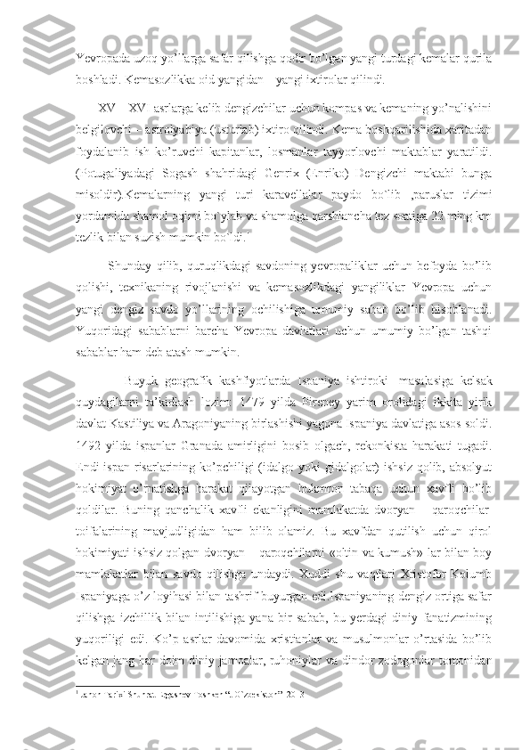 Yevropada uzoq yo’llarga safar qilishga qodir bo’lgan yangi turdagi kemalar qurila
boshladi. Kemasozlikka oid yangidan – yangi ixtirolar qilindi.
       XV – XVI asrlarga kelib dengizchilar uchun kompas va kemaning yo’nalishini
belgilovchi – astrolyabiya (usturlab) ixtiro qilindi. Kema boshqarilishida xaritadan
foydalanib   ish   ko’ruvchi   kapitanlar,   losmanlar   tayyorlovchi   maktablar   yaratildi.
(Potugaliyadagi   Sogash   shahridagi   Genrix   (Enriko)   Dengizchi   maktabi   bunga
misoldir).Kemalarning   yangi   turi   karavellalar   paydo   bo`lib   ,paruslar   tizimi
yordamida shamol oqimi bo`ylab va shamolga qarshiancha tez soatiga 22 ming km
tezlik bilan suzish mumkin bo`ldi. 1
              Shunday   qilib,   quruqlikdagi   savdoning   yevropaliklar   uchun   befoyda   bo’lib
qolishi,   texnikaning   rivojlanishi   va   kemasozlikdagi   yangiliklar   Yevropa   uchun
yangi   dengiz   savdo   yo’llarining   ochilishiga   umumiy   sabab   bo’lib   hisoblanadi.
Yuqoridagi   sabablarni   barcha   Yevropa   davlatlari   uchun   umumiy   bo’lgan   tashqi
sabablar ham deb atash mumkin.
              Buyuk   geografik   kashfiyotlarda   Ispaniya   ishtiroki     masalasiga   kelsak
quydagilarni   ta’kidlash   lozim:   1479   yilda   Pireney   yarim   orolidagi   ikkita   yirik
davlat Kastiliya va Aragoniyaning birlashishi yagona Ispaniya davlatiga asos soldi.
1492   yilda   ispanlar   Granada   amirligini   bosib   olgach,   rekonkista   harakati   tugadi.
Endi  ispan  risarlarining ko’pchiligi  (idalgo yoki  gidalgolar)  ishsiz  qolib, absolyut
hokimiyat   o’rnatishga   harakat   qilayotgan   hukmron   tabaqa   uchun   xavfli   bo’lib
qoldilar.   Buning   qanchalik   xavfli   ekanligini   mamlakatda   dvoryan   –   qaroqchilar  
toifalarining   mavjudligidan   ham   bilib   olamiz.   Bu   xavfdan   qutilish   uchun   qirol
hokimiyati ishsiz qolgan dvoryan – qaroqchilarni «oltin va kumush» lar bilan boy
mamlakatlar   bilan   savdo   qilishga   undaydi.   Xuddi   shu   vaqtlari   Xristofor   Kolumb
Ispaniyaga o’z loyihasi bilan tashrif buyurgan edi.Ispaniyaning dengiz ortiga safar
qilishga   izchillik   bilan   intilishiga   yana   bir   sabab,   bu   yerdagi   diniy   fanatizmining
yuqoriligi   edi.   Ko’p   asrlar   davomida   xristianlar   va   musulmonlar   o’rtasida   bo’lib
kelgan jang har doim diniy jamoalar, ruhoniylar va dindor zodogonlar tomonidan
1
 Jahon Tarixi Shuhrat Ergashev Toshken “t O`zbekiston”  2013 