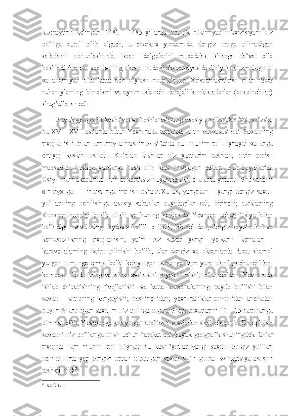 kuchaytirib   kelingan.   1480   –   1485   yillarda   qirollik   hokimiyati   inkvizisiyani   o’z
qo’liga   qurol   qilib   olgach,   u   cherkov   yordamida   dengiz   ortiga   qilinadigan
safarlarni   qonunlashtirib,   ispan   idalgolarini   muqaddas   ishlarga   da’vat   qila
boshladi.Ammo Ispanlarning okean ortidagi ekspansiyasida diniy fanatizmning roli
va   ahamiyati   o’ta   katta   deb   o’ylash   noto’g’ridir.   Xristianlashtirish   bilan   faqat
ruhoniylarning   bir   qismi   va   ayrim   ikkinchi   darajali   konkistadorlar   (bosqinchilar)
shug’ullanar edi.
       Buyuk geografik kashfiyotlar boshlanishining asosiy omillaridan biri, so’zsiz,
bu XV – XVII asrlarda butun Yevropada tarqalgan oltin vasvasasi edi. Savdoning
rivojlanishi   bilan   umumiy   almashinuv   sifatida   pul   muhim   rol   o’ynaydi   va   unga
ehtiyoj   keskin   oshadi.   Ko’plab   kishilar   o’z   yurtlarini   tashlab,   oltin   topish
maqsadida   boshqa   yurtlarga   bosh   olib   keta   boshlagan   edilar.   Ular   hayollarida
Osiyo mamlakatlarida oltinlar keraksiz buyumdek ko’chalarda yotardi. Shu sababli
«Indiy»   ga   –   Hindistonga   intilish   oshadi.Xullas,   yangidan   –   yangi   dengiz   savdo
yo’llarining   ochilishiga   asosiy   sabablar   quyidagilar   edi,   birinchi;   turklarning
Konstantinopolni   bosib   olishi   va   buning   natijasida   Yevropa   uchun   Osiyo   bilan
bo’ladigan   savdoning   foydasiz   bo’lib   qolishi;   ikkinchidan;   dengiz   sayohatlari   va
kemasozlikning   rivojlanishi,   ya’ni   tez   suzar   yengil   yelkanli   kemalar   –
karavellalarning   ixtiro   qilinishi   bo’lib,   ular   dengiz   va   okeanlarda   faqat   shamol
yurgan   tomonga   emas,   balki   kelayotgan   tomonga   ham   yura   olardi;   uchunchidan;
kompas, o’q dorining va jahon xaritasining yaratilinishi; to’rtinchidan; Yevropada
ishlab   chiqarishning   rivojlanishi     va   katta   korxonalarning   paydo   bo’lishi   bilan
savdo   –   sotiqning   kengayishi;   beshinchidan;   yevropaliklar   tomonidan   anchadan
buyon Sharq bilan savdoni o’z qo’liga olgan, Sharq tovarlarini 10 – 15 barobariga
qimmat qilib, Yevropaga sotayotgan arablarni savdodan siqib chiqarib, Sharq bilan
savdoni o’z qo’llariga olish uchun harakat edi.Buyuk geografik shuningdek fanlar
rivojida   ham   muhim   ro`l   o`ynadi.Bu   kashfiyotlar   yangi   savdo   dengiz   yo`llari
ochildi.o`rta   yer   dengizi   orqali   o`tadigan   savdo   yo`li   global   svilizatsiya   asosini
tashkil qildi 2
2
 Farbitis.ru 