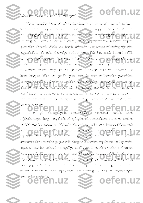 1.2.Ispan mustamlakachilik imperiyasi
       Yangi hududlarni egallash o’z navbatida aqlli ,qo’rqmas ,shijoatkor insonlarni
talab   etardi.Shunday   kishilardan   biri   mashxur   dengiz   sayyohi     Xristofor   Kolumb
edi.   Dengizda   yaxshi   suzish   malakasini   O’rta   Yer   dengizida   o’rganadi.
Shuningdek, u xarita chizish va tuzishni, geografiya, matematika va astronomiyani
qunt  bilan o’rgandi. Xuddi  shu davrda Xristofor  uzoq dengiz safarining rejalarini
tayyorladi.   U   o’z   safarini   amalga   oshirish   maqsadida   Yevropada   birinchi   bo’lib
jahon   xaritasini   tuzgan   florensiyalik   Paolo   Toskanello   bilan   aloqa   o’rnatdi.
Toskanello unga xat orqali o’zi tuzgan xaritaning bir nusxasini yuboradi. Kolumb
bu   xaritani   o’rganib   chiqdi   va   1481   yil   oxiri   –   1482   yil   boshlarida   Toskanelloga
katta   hayajon   bilan   xat   yozib,   yana   ham   ko’proq   ma’lumotlar   yuborishni
so’raydi.Xristofor   Kolumbning   istaklari   o’sha   davrdagi   Ispaniya   va   Portugaliya
qirollari   manfaatiga   mos   tushgan   edi.   Bu   davlatlar   xukmdorlari   ham   geografik
kashfiyotlar   natijasida   yangi   yerlarga   ega   bo’lish   va   xazinani   oltinga   to’ldirishni
orzu   qilardilar.   Shu   maqsadda   ispan   va   portugal   kemalari   Afrika   qirg’oqlarini
kezib yurardilar.
1484   yil   Portugaliyada   «matematiklar   kengashi»   tuzilib,   unga
rejalashtirilgan   dengiz   sayohatlarining   loyihalarini   muhokama   qilish   va   amalga
oshirish vazifasi yuklatildi.  Xristofor Kolumb ham afsonaviy Sipanga (Yaponiya)
va Hindiston orollariga G’arbiy Okean orqali sayohat qilish loyihasini tuzdi va o’z
loyihasini   Portugaliya   qiroli   Juan   II   ga   taqdim   etdi.   Juan   II   bu   loyihani
«matematiklar kengashi» ga yubordi. Kengash Kolumbni hayolparst deb loyihasini
qaytardi.   Bundan   tashqari   Portugaliya   qiroli   Juan   II   ga   Kolumbning   o’zi   uchun
katta mukofot talab qilishi ham yoqmagan edi. Bundan ranjigan Xristofor Kolumb
o’z   rejalarini   Ispaniya   qiroli   yordamida   amalga   oshirish   maqsadida   1485   yilda
Ispaniyaga   ko’chib   ketdi.   Bundan   tashqari   u   yerni   dumaloq   degani   uchun   din
ahllari   tomonidan   ham   ayblanishi   Kolumbning   ko’chishini   tezlashtirgan
omillardan biri bo’ldi. 