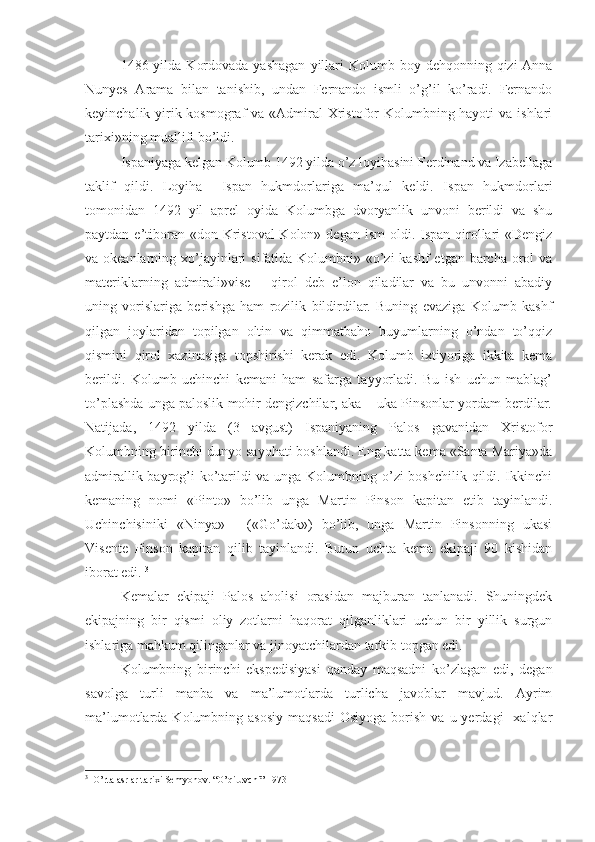 1486 yilda  Kordovada  yashagan   yillari   Kolumb boy  dehqonning qizi-Anna
Nunyes   Arama   bilan   tanishib,   undan   Fernando   ismli   o’g’il   ko’radi.   Fernando
keyinchalik yirik kosmograf  va «Admiral Xristofor Kolumbning hayoti  va ishlari
tarixi»ning muallifi bo’ldi.
Ispaniyaga kelgan Kolumb 1492 yilda o’z loyihasini Ferdinand va Izabellaga
taklif   qildi.   Loyiha     Ispan   hukmdorlariga   ma’qul   keldi.   Ispan   hukmdorlari
tomonidan   1492   yil   aprel   oyida   Kolumbga   dvoryanlik   unvoni   berildi   va   shu
paytdan e’tiboran «don Kristoval  Kolon» degan  ism  oldi. Ispan qirollari  «Dengiz
va okeanlarning xo’jayinlari  sifatida Kolumbni» «o’zi  kashf etgan barcha orol  va
materiklarning   admirali»vise   –   qirol   deb   e’lon   qiladilar   va   bu   unvonni   abadiy
uning   vorislariga   berishga   ham   rozilik   bildirdilar.   Buning   evaziga   Kolumb   kashf
qilgan   joylaridan   topilgan   oltin   va   qimmatbaho   buyumlarning   o’ndan   to’qqiz
qismini   qirol   xazinasiga   topshirishi   kerak   edi.   Kolumb   ixtiyoriga   ikkita   kema
berildi.   Kolumb   uchinchi   kemani   ham   safarga   tayyorladi.   Bu   ish   uchun   mablag’
to’plashda unga paloslik mohir dengizchilar, aka – uka Pinsonlar yordam berdilar.
Natijada,   1492   yilda   (3   avgust)   Ispaniyaning   Palos   gavanidan   Xristofor
Kolumbning birinchi dunyo sayohati boshlandi. Eng katta kema «Santa Mariya»da
admirallik bayrog’i ko’tarildi va unga Kolumbning o’zi  boshchilik qildi. Ikkinchi
kemaning   nomi   «Pinto»   bo’lib   unga   Martin   Pinson   kapitan   etib   tayinlandi.
Uchinchisiniki   «Ninya»   -   («Go’dak»)   bo’lib,   unga   Martin   Pinsonning   ukasi
Visente   Pinson   kapitan   qilib   tayinlandi.   Butun   uchta   kema   ekipaji   90   kishidan
iborat edi.  3
Kemalar   ekipaji   Palos   aholisi   orasidan   majburan   tanlanadi.   Shuningdek
ekipajning   bir   qismi   oliy   zotlarni   haqorat   qilganliklari   uchun   bir   yillik   surgun
ishlariga mahkum qilinganlar va jinoyatchilardan tarkib topgan edi.
Kolumbning   birinchi   ekspedisiyasi   qanday   maqsadni   ko’zlagan   edi,   degan
savolga   turli   manba   va   ma’lumotlarda   turlicha   javoblar   mavjud.   Ayrim
ma’lumotlarda  Kolumbning  asosiy   maqsadi   Osiyoga  borish  va  u  yerdagi    xalqlar
3
  O’rta asrlar tarixi Semyonov. “O’qituvchi” 1973 