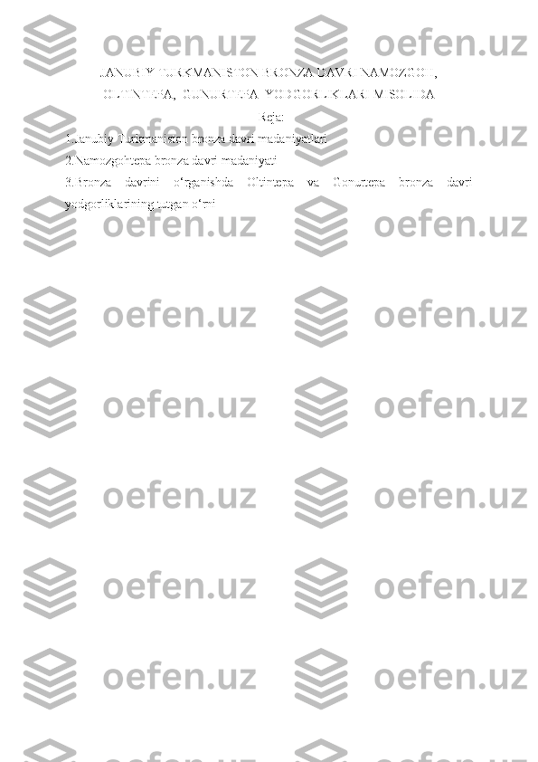 JANUBIY TURKMANISTON BRONZA DAVRI NAMOZGOH,
OLTINTEPA,  GUNURTEPA  YODGORLIKLARI MISOLIDA
                                                             Reja:
1.Janubiy Turkmaniston bronza davri madaniyatlari
2.Namozgohtepa bronza davri madaniyati
3.Bronza   davrini   o‘rganishda   Oltintepa   va   Gonurtepa   bronza   davri
yodgorliklarining tutgan o‘rni 
