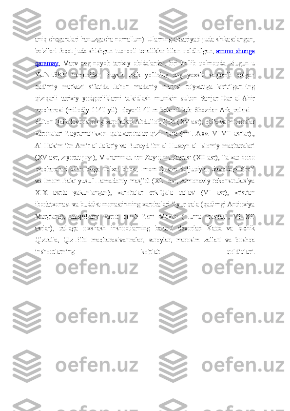 aniq chegaralari hanuzgacha noma'lum). Ularning aksariyati juda shikastlangan,
ba'zilari faqat juda shishgan tuproqli tepaliklar bilan qoldirilgan,   ammo shunga
qaramay ,   Marv   eng   noyob   tarixiy   obidalardan   biri   bo'lib   qolmoqda.   Bugun   u
YUNESKO   tomonidan   Buyuk   Ipak   yo'lining   eng   yaxshi   saqlanib   qolgan
qadimiy   markazi   sifatida   Jahon   madaniy   merosi   ro'yxatiga   kiritilgan.Eng
qiziqarli   tarixiy   yodgorliklarni   ta'kidlash   mumkin   sulton   Sanjar   Dar   al-Ahir
maqbarasi   (milodiy   1140   yil).   deyarli   40   m   balandlikda   Shazriar-Ark   qal'asi   -
Sulton Qal'adevorlarning xarobalari Abdulloh Qala (XV asr), qal'a va minoralar
xarobalari   Bayramalikxon   qalaxarobalar   qizil   qal'a   (mil.   Avv.   VI-VII   asrlar).,
Al-Hakim ibn Amir al-Jafariy va Burayd ibn al-Husayn al-Islomiy maqbaralari
(XV asr, ziyorat joyi), Muhammad ibn Zayid maqbarasi (XII asr), Talxat bobo
maqbaralari   bilan  birga   Talxat   bobo,  Imom   Qosim   Saljuqiylar   davridagi   Shafi
va Imom  Bakr  yusuf Hamadoniy masjidi  (XIII asr, zamonaviy rekonstruktsiya
XIX   asrda   yakunlangan),   xarobalar   erk-Qala   qal'asi   (VI   asr),   xristian
ibodatxonasi va buddist monastirining xarobalari Gyur qala (qadimgi Antioxiya
Margiana),   masjidlarni   xarob   qilish   Beni   Maxan   ("Juma   masjidi",   VII-XII
asrlar),   qal'aga   o'xshash   inshootlarning   baland   devorlari   Katta   va   kichik
Qizqal'a,   Qiz-Bibi   maqbarasivannalar,   saroylar,   marosim   zallari   va   boshqa
inshootlarning   ko'plab   qoldiqlari.
             