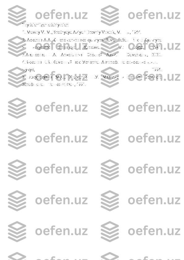 Foydalanilgan adabiyotlar:
1. Massoy V. M., Srednyaya Aziya i Drevniy Vostok, M.—L., 1964.
2. Аскаров А.А. К пере датировке культуры Заман-баба. – В кн.: Культура
и   искусство   Древнего   Хорезма.   –   М.:   Наука,   1981.
3.Аванесова   Н.А.   Археология   Средней   Азии.   –   Самарканд,   2020.
4.Бижанов   Е.Б.   Каменный   век   Устюрта.   Автореф.   на   соискание   д.и.н.   –
Нукус,   1996.
5.   Джуракулов   М.Д.,   Холматов   Н.У.   Мезолит   и   неолит   Среднего
Зарафшана. – Ташкент: Фан, 1991. 