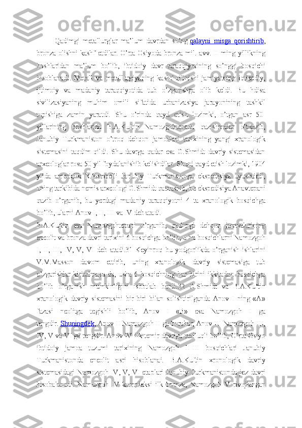 Qadimgi   metallurglar   ma’lum   davrdan   so’ng   qalayni   misga   qorishtirib ,
bronza olishni kashf  etdilar. O’rta Osiyoda bronza mil. avv. II ming yillikning
boshlaridan   ma’lum   bo’lib,   ibtidoiy   davr   taraqqiyotining   so’nggi   bosqichi
hisoblanadi.   Metall   va   metallurgiyaning   kashf   qilinishi   jamiyatning   iqtisodiy,
ijtimoiy   va   madaniy   taraqqiyotida   tub   o’zgarishga   olib   keldi.   Bu   hdisa
sivilizasiyaning   muhim   omili   sifatida   urbanizasiya   jarayonining   tashkil
topishiga   zamin   yaratdi.   Shu   o’rinda   qayd   etish   lozimki,   o’tgan   asr   50-
yillarining   boshlarida   B.A.Kuftin   Namozgohtepada   qazishmalar   o’tkazib,
Janubiy   Turkmaniston   o’troq   dehqon   jamoalari   tarixining   yangi   xranologik
sistemasini   taqdim   qildi.   Shu   davrga   qadar   esa   G.Shmidt   davriy   sistemasidan
arxeologlar rosa 50 yil foydalanishib kelishdilar. Shuni qayd etish lozimki, 1904
yilda   amerialik   R.Pompelli   Janubiy   Turkmanistonga   ekspedisiya   uyushtirdi,
uning tarkibida nemis arxeologi G.Shmidt qatnashib, bu ekspedisiya Anavtepani
qazib   o’rganib,   bu   yerdagi   madaniy   taraqqiyotni   4   ta   xranologik   bosqichga
bo’lib, ularni Anov I, II, III va IV deb atadi.
B.A.Kuftin   esa   Namozgohtepani   o’rganib,   qadimgi   dehqon   jamoalarining
eneolit va bronza davri tarixini 6 bosqichga bo’lib, u bu bosqichlarni Namozgoh
I,   II,   III,   IV,   V,   VI   deb   atadi.31   Keyinroq   bu   yodgorlikda   o’rganish   ishlarini
V.M.Masson   davom   ettirib,   uning   xranologik   davriy   sistemasiga   tub
o’zgarishlar   kiritolmasa-da,   usha   6   bosqichning   har   birini   ikkitadan   bosqichga
bo’lib   o’rganish   mumkinligini   isbotlab   berdi.32   G.Shmidt   va   B.A.Kuftin
xranologik   davriy   sistemasini   bir-biri   bilan   solishtirilganda   Anov   I   ning   «A»
fazasi   neolitga   tegishli   bo’lib,   Anov   I   «B»   esa   Namozgoh   I   ga
tengdir.   Shuningdek , Anov II Namozgoh II ga borabar; Anov III Namozgoh III,
IV, V va VI ga tengdir. Anov IV ilk temir davriga taalluqli bo’lib, O’rta Osiyo
ibtidoiy   jamoa   tuzumi   tarixining   Namozgoh   II-III   bosqichlari   Janubiy
Turkmanistonda   eneolit   asri   hisoblanai.   B.A.Kuftin   xronologik   davriy
sistemasidagi  Namozgoh   IV,  V,  VI  etaplari   Janubiy   Turkmanistonda  jez  davri
hisobalanadi.   Namozgoh   IV   kompleksi   ilk   bronza,   Namozgoh   V   rivojlangan 