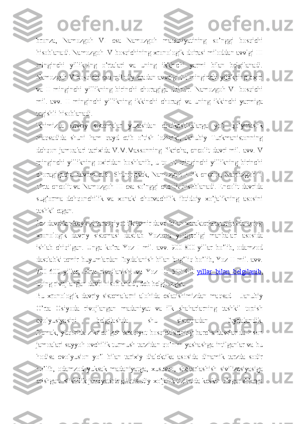 bronza,   Namozgoh   VI   esa   Namozgoh   madaniyatining   so’nggi   bosqichi
hisoblanadi. Namozgoh IV bosqichining xronologik doirasi miloddan avvlgi III
minginchi   yillikning   o’rtalari   va   uning   ikkinchi   yarmi   bilan   belgilanadi.
Namozgoh V bosqichi esa milodiy eradan avvalgi III minginchi yillikning oxiri
va   II   minginchi   yillikning   birinchi   choragiga   doirdir.   Namozgoh   VI   bosqichi
mil.   avv.   II   minginchi   yillikning   ikkinchi   choragi   va   uning   ikkinchi   yarmiga
tegishli hisoblanadi. 
Ishimizda   davriy   sistemalar   yuzasidan   chalkashliklarga   yo’l   qo’ymaslik
maqsadida   shuni   ham   qayd   etib   o’tish   lozimki,   Janubiy   Turkmanistonning
dehqon   jamoalari   tarixida   V.M.Massonning   fikricha,   eneolit   davri   mil.   avv.   V
minginchi   yillikning   oxiridan   boshlanib,   u   to   III   minginchi   yillikning   birinchi
choragigacha   davom   etdi.   Shuningdek,   Namozgoh   I   ilk   eneolit,   Namozgoh   II
o’rta  eneolit  va  Namozgoh  III  esa  so’nggi   eneolit  hisoblanadi.  Eneolit  davrida
sug’orma   dehqonchilik   va   xonaki   chorvachilik   ibtidoiy   xo’jalikning   asosini
tashkil etgan.
Jez davridan keyingi taraqqiyot ilk temir davri bilan xarakterlangan holda uning
xronologik   davriy   sistemasi   dastlab   Yoztepa   yodgorligi   manbalari   asosida
ishlab   chiqilgan.   Unga   ko’ra   Yoz   I   mil.   avv.   900-800   yillar   bo’lib,   odamzod
dastlabki  temir buyumlardan foydalanish bilan bog’liq bo’lib, Yoz II  mil. avv.
700-600   yillar,   o’rta   rivojlanishi   va   Yoz   III   500-400   yillar   bilan   belgilanib ,
uning rivojlangan davri hisoblanadi, deb belgilangan.
Bu   xronologik   davriy   sistemalarni   alohida   eslatishimizdan   maqsad   –   Janubiy
O’rta   Osiyoda   rivojlangan   madaniyat   va   ilk   shaharlarning   tashkil   topish
evolyusiyasini   belgilashda   shu   sistemadan   foydalandik.
Demak, yuqorida zikr etilgan taraqiyot bosqichlarining barcha davrlarida inson
jamoalari sayyoh ovchilik turmush tarzidan qo’nim yashashga intilganlar va bu
hodisa   evolyusion   yo’l   bilan   tarixiy   dialektika   asosida   dinamik   tarzda   sodir
bo’lib,   odamzod   yuksak   madaniyatga,   xususan,   shaharlashish   sivilizasiyasiga
erishgan. Kishilik jamiyatining iqtisodiy-xo’jalik tizimida keskin o’zgarishlarga 