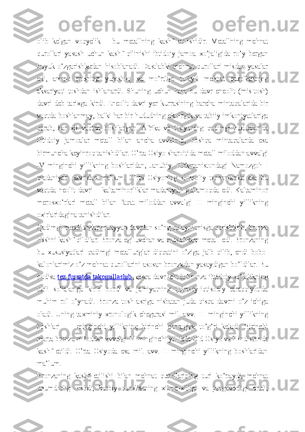 olib   kelgan   voqyelik   –   bu   metallning   kashf   etilishidir.   Metallning   mehnat
qurollari   yasash   uchun   kashf   qilinishi   ibtidoiy   jamoa   xo’jaligida   ro’y   bergan
buyuk   o’zgarishlardan   hisoblanadi.   Dastlabki   mehnat   qurollari   misdan   yasalar
edi,   ammo   misning   yumshoq   va   mo’rtligi   tufayli   mehnat   qurollarining
aksariyati   toshdan   ishlanardi.   Shuning   uchun   ham   bu   davr   eneolit   (mis-tosh)
davri   deb   tarixga   kirdi.   Eneolit   davri   yer   kurrasining   barcha   mintaqalarida   bir
vaqtda boshlanmay, balki har bir hududning ekologik va tabiiy imkoniyatlariga
qarab,   har   xil   vaqtda   boshlangan.   Afrika   va   Osiyoning   qadimgi   hududlarida
ibtidoiy   jamoalar   metall   bilan   ancha   avvalroq,   boshqa   mintaqalarda   esa
birmuncha keyinroq tanishdilar. O’rta Osiyo sharoitida metall miloddan avvalgi
IV   minginchi   yillikning   boshlaridan,   Janubiy   Turkmanistondagi   Namozgoh   I
madaniyati   davridan   ma’lum.   O’rta   Osiyoning   shimoliy   tomonlarida   esa   bu
vaqtda   neolit   davri   –   kaltaminorliklar   madaniyati   gullamoqda   edi.   Kaltaminor
merosxo’rlari   metall   bilan   faqat   miloddan   avvalgi   III   minginchi   yillikning
oxirlaridagina tanishdilar.
Qadimgi metallurglar muayyan davrdan so’ng qalayni misga qorishtirib, bronza
olishni kashf qildilar. Bronza egiluvchan va mustahkam metall edi. Bronzaning
bu   xususiyatlari   qadimgi   metallurglar   diqqatini   o’ziga   jalb   qilib,   endi   bobo-
kalonlarimiz o’z mehnat qurollarini asosan bronzadan yasaydigan bo’ldilar. Bu
hodisa   tez fursatda takomillashib , qisqa davr ichida bronza ibtidoiy xo’jalikning
turli   sohalariga   kirib   bordi   va   jamiyatning   ijtimoiy-iqtisodiy   taraqqiyotida
muhim   rol   o’ynadi.   Bronza   tosh   asriga   nisbatan   juda   qisqa   davrni   o’z   ichiga
oladi.   Uning   taxminiy   xronologik   chegarasi   mil.   avv.   III   minginchi   yillikning
boshlari   –   I   minginchi   yillikning   birinchi   choragiga   to’g’ri   keladi.   Birinchi
marta bronza miloddan avvalgi III minginchi yillikda Old Osiyo va Hindistonda
kashf   etildi.   O’rta   Osiyoda   esa   mil.   avv.   II   minginchi   yillikning   boshlaridan
ma’lum.
Bronzaning   kashf   etilishi   bilan   mehnat   qurollarining   turi   ko’paydi,   mehnat
unumdorligi   oshdi,   harbiy   qurollarning   xilma-xilligi   va   jangavorligi   ortdi, 