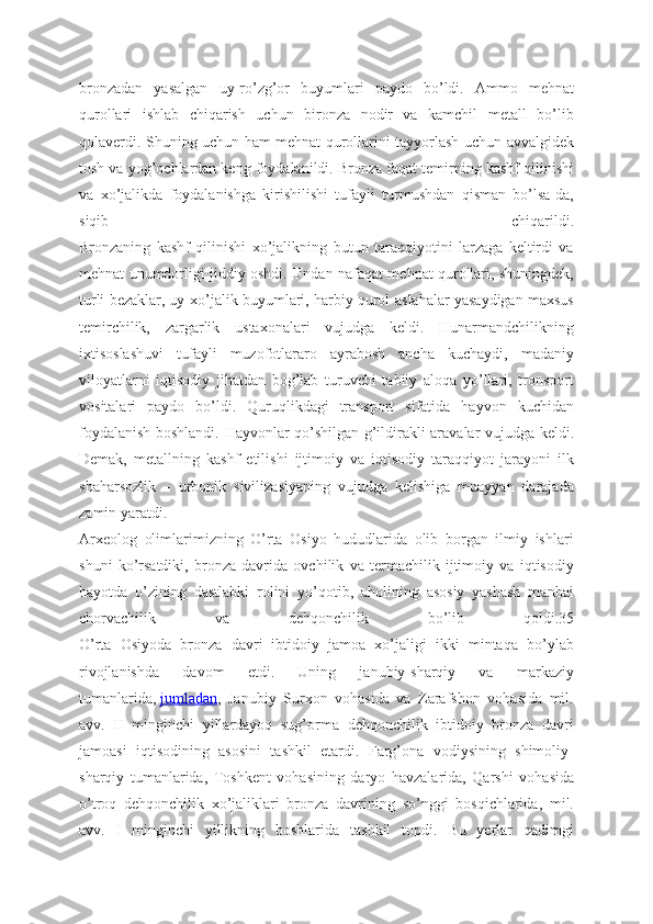 bronzadan   yasalgan   uy-ro’zg’or   buyumlari   paydo   bo’ldi.   Ammo   mehnat
qurollari   ishlab   chiqarish   uchun   bironza   nodir   va   kamchil   metall   bo’lib
qolaverdi. Shuning uchun ham mehnat qurollarini tayyorlash uchun avvalgidek
tosh va yog’ochlardan keng foydalanildi. Bronza faqat temirning kashf qilinishi
va   xo’jalikda   foydalanishga   kirishilishi   tufayli   turmushdan   qisman   bo’lsa-da,
siqib   chiqarildi.
Bronzaning   kashf   qilinishi   xo’jalikning   butun   taraqqiyotini   larzaga   keltirdi   va
mehnat unumdorligi jiddiy oshdi. Undan nafaqat mehnat qurollari, shuningdek,
turli bezaklar, uy-xo’jalik buyumlari, harbiy qurol-aslahalar yasaydigan maxsus
temirchilik,   zargarlik   ustaxonalari   vujudga   keldi.   Hunarmandchilikning
ixtisoslashuvi   tufayli   muzofotlararo   ayrabosh   ancha   kuchaydi,   madaniy
viloyatlarni   iqtisodiy   jihatdan   bog’lab   turuvchi   tabiiy   aloqa   yo’llari,   tronsport
vositalari   paydo   bo’ldi.   Quruqlikdagi   transport   sifatida   hayvon   kuchidan
foydalanish boshlandi. Hayvonlar qo’shilgan g’ildirakli aravalar vujudga keldi.
Demak,   metallning   kashf   etilishi   ijtimoiy   va   iqtisodiy   taraqqiyot   jarayoni   ilk
shaharsozlik   –   urbonik   sivilizasiyaning   vujudga   kelishiga   muayyan   darajada
zamin yaratdi.
Arxeolog   olimlarimizning   O’rta   Osiyo   hududlarida   olib   borgan   ilmiy   ishlari
shuni   ko’rsatdiki,   bronza   davrida   ovchilik   va   termachilik   ijtimoiy   va   iqtisodiy
hayotda   o’zining   dastlabki   rolini   yo’qotib,   aholining   asosiy   yashash   manbai
chorvachilik   va   dehqonchilik   bo’lib   qoldi.35
O’rta   Osiyoda   bronza   davri   ibtidoiy   jamoa   xo’jaligi   ikki   mintaqa   bo’ylab
rivojlanishda   davom   etdi.   Uning   janubiy-sharqiy   va   markaziy
tumanlarida,   jumladan ,   Janubiy   Surxon   vohasida   va   Zarafshon   vohasida   mil.
avv.   II   minginchi   yillardayoq   sug’orma   dehqonchilik   ibtidoiy   bronza   davri
jamoasi   iqtisodining   asosini   tashkil   etardi.   Farg’ona   vodiysining   shimoliy-
sharqiy   tumanlarida,   Toshkent   vohasining   daryo   havzalarida,   Qarshi   vohasida
o’troq   dehqonchilik   xo’jaliklari   bronza   davrining   so’nggi   bosqichlarida,   mil.
avv.   I   minginchi   yillikning   boshlarida   tashkil   topdi.   Bu   yerlar   qadimgi 