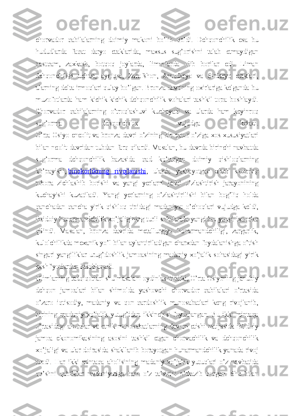 chorvador   qabilalarning   doimiy   makoni   bo’lib   qoldi.   Dehqonchilik   esa   bu
hududlarda   faqat   daryo   etaklarida,   maxsus   sug’orishni   talab   etmaydigan
pastqam,   zaxkash,   botqoq   joylarda,   limanlarda   olib   borilar   edi.   Liman
dehqonchiligi   uchun,   ayniqsa,   Zarafshon,   Amudaryo   va   Sirdaryo   etaklari,
ularning delta irmoqlari qulay bo’lgan. Bronza davrining oxirlariga kelganda bu
muzofotlarda   ham   kichik-kichik   dehqonchilik   vohalari   tashkil   topa   boshlaydi.
Chorvador   qabilalarning   o’troqlashuvi   kuchayadi   va   ularda   ham   keyinroq
sug’orma   dehqonchilik   vujudga   keladi.
O’rta Osiyo eneolit va bronza davri  o’zining bir qator  o’ziga xos xususiyatlari
bilan neolit davridan tubdan farq qilardi. Masalan, bu davrda birinchi navbatda
sug’orma   dehqonchilik   bazasida   qad   ko’targan   doimiy   qishloqlarning
ko’payishi,   binokorlikning   rivojlanishi ,   ularda   yashayotgan   aholi   sonining
tobora   zichlashib   borishi   va   yangi   yerlarni   jadal   o’zlashtirish   jarayonining
kuchayishi   kuzatiladi.   Yangi   yerlarning   o’zlashtirilishi   bilan   bog’liq   holda
qanchadan-qancha   yirik   qishloq   tipidagi   madaniyat   o’choqlari   vujudga   keldi,
ibtidoiy hunarmandchilik xo’jaligining turli sohalarida yangidan-yangi ixtirolar
qilindi.   Masalan,   bronza   davrida   metallurgiya   hunarmandchiligi,   zargarlik,
kulolchilikda mexanik yo’l bilan aylantiriladigan charxdan foydalanishga o’tish
singari   yangiliklar  urug’doshlik  jamoasining  madaniy   xo’jalik  sohasidagi  yirik
kashfiyotlardan hisoblanadi.
Olimlarning tadqiqotlari shu masalani oydinlashtirdiki, O’rta Osiyoning janubiy
dehqon   jamoalari   bilan   shimolda   yashovchi   chorvador   qabilalari   o’rtasida
o’zaro   iqtisodiy,   madaniy   va   qon-qardoshlik   munosabatlari   keng   rivojlanib,
birining   madaniy-xo’jalik   yutug’idan   ikkinchisi   foydalangan.   Bu   ikki   mintaqa
o’rtasidagi  aloqalar va etnik munosabatlarning davom  etishi  natijasida ibtidoiy
jamoa   ekonomikasining   asosini   tashkil   etgan   chorvachilik   va   dehqonchilik
xo’jaligi va ular doirasida shakllanib borayotgan hunarmandchilik yanada rivoj
topdi.   Har   ikki   mintaqa   aholisining   madaniy-xo’jalik   yutuqlari   o’z   navbatida
qo’shni   qabilalar   madaniyatiga   ham   o’z   ta’sirini   o’tkazib   borgan.   Shu   bilan 