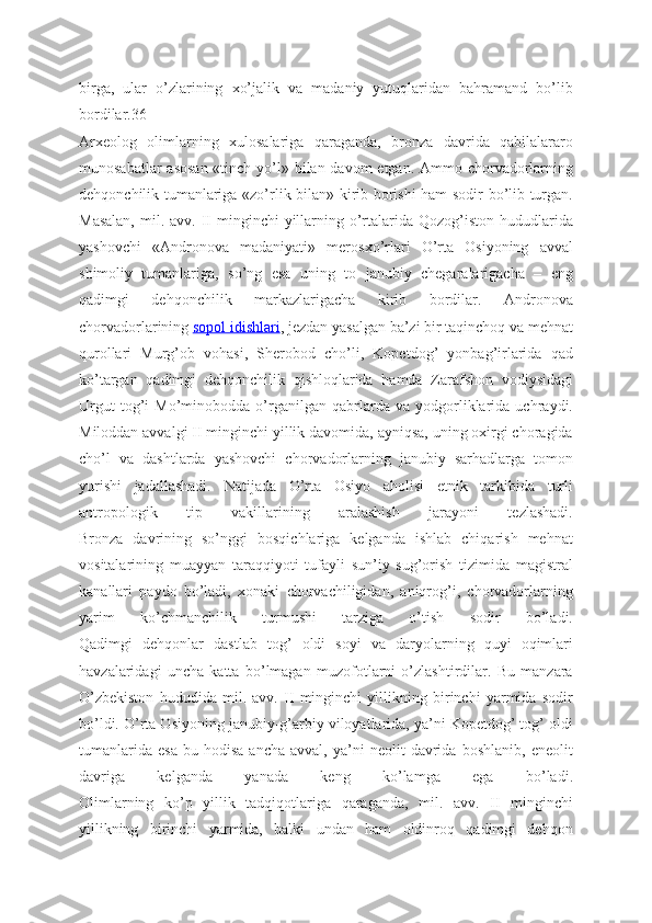 birga,   ular   o’zlarining   xo’jalik   va   madaniy   yutuqlaridan   bahramand   bo’lib
bordilar.36
Arxeolog   olimlarning   xulosalariga   qaraganda,   bronza   davrida   qabilalararo
munosabatlar  asosan «tinch yo’l» bilan davom  etgan. Ammo chorvadorlarning
dehqonchilik tumanlariga «zo’rlik bilan» kirib borishi ham sodir bo’lib turgan.
Masalan,   mil.  avv.  II  minginchi   yillarning  o’rtalarida  Qozog’iston  hududlarida
yashovchi   «Andronova   madaniyati»   merosxo’rlari   O’rta   Osiyoning   avval
shimoliy   tumanlariga,   so’ng   esa   uning   to   janubiy   chegaralarigacha   –   eng
qadimgi   dehqonchilik   markazlarigacha   kirib   bordilar.   Andronova
chorvadorlarining   sopol idishlari , jezdan yasalgan ba’zi bir taqinchoq va mehnat
qurollari   Murg’ob   vohasi,   Sherobod   cho’li,   Kopetdog’   yonbag’irlarida   qad
ko’targan   qadimgi   dehqonchilik   qishloqlarida   hamda   Zarafshon   vodiysidagi
Urgut   tog’i   Mo’minobodda   o’rganilgan   qabrlarda   va   yodgorliklarida   uchraydi.
Miloddan avvalgi II minginchi yillik davomida, ayniqsa, uning oxirgi choragida
cho’l   va   dashtlarda   yashovchi   chorvadorlarning   janubiy   sarhadlarga   tomon
yurishi   jadallashadi.   Natijada   O’rta   Osiyo   aholisi   etnik   tarkibida   turli
antropologik   tip   vakillarining   aralashish   jarayoni   tezlashadi.
Bronza   davrining   so’nggi   bosqichlariga   kelganda   ishlab   chiqarish   mehnat
vositalarining   muayyan   taraqqiyoti   tufayli   sun’iy   sug’orish   tizimida   magistral
kanallari   paydo   bo’ladi,   xonaki   chorvachiligidan,   aniqrog’i,   chorvadorlarning
yarim   ko’chmanchilik   turmushi   tarziga   o’tish   sodir   bo’ladi.
Qadimgi   dehqonlar   dastlab   tog’   oldi   soyi   va   daryolarning   quyi   oqimlari
havzalaridagi   uncha   katta   bo’lmagan   muzofotlarni   o’zlashtirdilar.   Bu   manzara
O’zbekiston   hududida   mil.   avv.   II   minginchi   yillikning   birinchi   yarmida   sodir
bo’ldi. O’rta Osiyoning janubiy-g’arbiy viloyatlarida, ya’ni Kopetdog’ tog’ oldi
tumanlarida   esa   bu   hodisa   ancha   avval,   ya’ni   neolit   davrida   boshlanib,   eneolit
davriga   kelganda   yanada   keng   ko’lamga   ega   bo’ladi.
Olimlarning   ko’p   yillik   tadqiqotlariga   qaraganda,   mil.   avv.   II   minginchi
yillikning   birinchi   yarmida,   balki   undan   ham   oldinroq   qadimgi   dehqon 