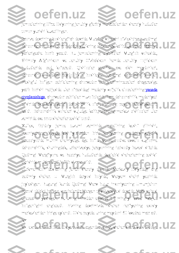 jamoalarining O’rta Osiyoning janubiy-g’arbiy mintaqalaridan sharqiy hududlar
tomon yurishi kuzatilingan.
Bronza davrining boshlang’ich davrida Murg’ob vohasini o’zlashtirgan qadimgi
dehqonlar mil. avv. II minginchi yillikning o’rtalariga kelib, Qadimgi Baqtriya
yerlarigacha   borib   yetadi.   Bu   jamoalarning   qishloqlari   Murg’ob   vohasida,
Shimoiy   Afg’oniston   va   Janubiy   O’zbekiston   hamda   Janubiy   Tojikiston
hududlarida   qad   ko’taradi.   Qishloqlar   atrofida   esa   ekin   maydonlari,
dehqonchilik   dalalari   paydo   bo’la   boshlaydi.   Qadimgi   dehqonchilik   bilan
mashg’ul   bo’lgan   qabilalarning   chorvador   qabilalar   mintaqalari   chegarasiga
yetib   borishi   natijasida   ular   o’rtasidagi   madaniy-xo’jalik   aloqalarining   yanada
rivojlanishiga , chorvador qabilalar muzofotlarida ham dehqonchilik madaniyati
ta’sirida   asta-sekin   yangi   dehqonchilik   o’choqlarining   paydo   bo’lishiga   olib
keldi.   Dehqonchilik   vohalari   vujudga   kelib,   ularning   markaz   qishloqlari   ular
zamirida esa protoshaharlar tashkil topdi.
Xullas,   ibtidoiy   jamoa   tuzumi   zaminida   metallning   kashf   qilinishi,
insoniyatning   buyuk   kashfiyotlaridan   biri,   jamiyatning   madaniy   xo’jalik
taraqqiyotida   muhim   ahamiyatga   ega   bo’ldi   va   bu   hodisa   avvalo   sug’orma
dehqonchilik,   shuningdek,   urbanizasiya   jarayonining   iqtisodiy   bazasi   sifatida
Qadimgi   Marg’iyona   va   Baqtriya   hududlarida   dastlabki   shaharlarning   tashkil
topishida muhim omil bo’lib xizmat qildi.
Turkmaniston   davlatining   janubi-sharqiy   qismida   Markaziy   Osiyodagi   eng
qadimiy   shahar.   U   Murg'ob   daryosi   bo'yida,   Maryam   shahri   yaqinida
joylashgan.   Bugungi   kunda   Qadimgi   Marv   butun   insoniyatning   Umumjahon
merosi ob'ekti bo'lgan xarobalardir.Margan tsivilizatsiyasi davrida Marv vohasi
allaqachon   yashagan.   Bu   uning   miloddan   avvalgi   3-2   ming   yil   avval   mavjud
bo'lganligini   anglatadi.   Bizning   davrimizda   shahar   Parfiyaning   asosiy
markazlaridan biriga aylandi. O'sha paytda uning maydoni 60 kvadrat metr edi.
km
VII  asrda arablar  O'rta Osiyoni  zabt  etgandan so'ng,  shahar  sharq  va shimolga 