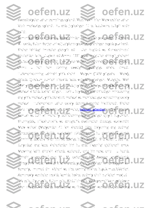 ekspeditsiyalar uchun tramplinga aylandi. Vaqt o'tishi bilan Marv arablar uchun
kitob   markaziga   aylandi.   Bu   erda   joylashgan   10   ta   kutubxona   tufayli   sodir
bo'ldi.
Somoniylar   sulolasi   davrida   Marv   chindan   ham   gullab-yashnagan.   Bu   voqea
XII asrda, Sulton Sanjar uni saljuqiylar poytaxtiga aylantirgan paytda yuz berdi.
Shahar   ichidagi   imoratlar   g'aroyib   edi   -   ular   Bog'dod   va   Konstantinopol
binolaridan   ko'ra   ulug'vor   edi.Ammo   1221   yilda   mo'g'ullar   chiroyli   shaharni
shafqatsizlarcha yo'q qilishdi. Temuriylar Marvni jonlantirishga harakat qildilar,
ammo   u   hali   ham   o'zining   avvalgi   buyukligiga   erisha   olmadi.
Turkmanistonning   uchinchi   yirik   shahri   -   Maryam   (1937   yilgacha   -   Marv),
deltada   Qorakum   qumlari   o'rtasida   katta   vohada   joylashgan.   Murg'aba.   Meri
1884 yilda qadimiydan 30 km uzoqlikda joylashgan Rossiya harbiy va ma'muriy
markazi sifatida tashkil etilgan. Hozir u boy paxta etishtiriladigan mintaqaning
eng yirik markazi, yirik transport markazi va mamlakat  gaz sanoatining asosiy
markazi   -   Turkmaniston   uchun   asosiy   daromad   manbai   hisoblanadi.   Shahar
qiziq   Tarix   muzeyi   Arxeologik   topilmalar,   turkman   gilamlari ,   milliy   liboslari,
kumush   va   turli   xil   mahalliy   qabilalarning   kashta   tikilgan   ajoyib   buyumlari.
Shuningdek,   o'lkashunoslik   va   etnografik   eksponatlar   diqqatga   sazovordir.
Marv   vohasi   (Maryamdan   40   km   sharqda)   O'rta   Osiyoning   eng   qadimgi
mintaqalaridan   biri   bo'lib,   sug'orishni   o'zlashtirgan   -   bu   qismlarda   sug'orish
tizimining   dastlabki   izlari   bronza   davriga   borib   taqaladi.   Shu   sababli,   qadimgi
dunyodagi   eng   katta   shaharlardan   biri   bu   erda   o'sganligi   ajablanarli   emas.
Marvning   kelib   chiqishi   sirlarda   saqlanadi,   aniq   bir   narsa   aniq   -   u   haqida
birinchi   yozma   ma'lumot   VIII-VI   asrlar   atrofida   Avestan   xronikalarida
uchraydi. Miloddan avvalgi Ular shu erda yashab, ishlashgan Umar Xayyom as-
Samaniy,   Imomad   din   Isfahani   va   o'rta   asrning   boshqa   buyuk   mutafakkirlari.
Zamonaviy   xarobalar   orasida   kamida   beshta   qadimiy   aholi   punktlari   mavjud   -
Erk qal'a, Gyur qal'a, Sulton qala, Abdulloh qal'a va Bayramalikxon qaladevor
bilan   o'ralgan   va   boshqa   istehkomlar   va   ibodat   joylari   xarobalari   (shaharning 