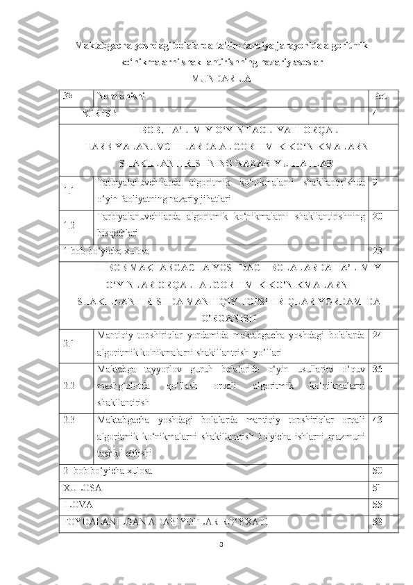 Maktabgacha yoshdagi bolalarda ta’lim-tarbiya jarayonida algoritmik
ko‘nikmalarni shakllantirishning nazariy asoslar
MUNDARIJA
№ Nomlanishi Bet
KIRISH 4
I   BOB .   TA’LIMIY O‘YIN FAOLIYATI ORQALI
TARBIYALANUVCHILARDA ALGORITMIK KO‘NIKMALARNI
SHAKLLANTIRISHNING   NAZARIY JIHATLARI
1.1 T arbiyalanuvchilarda   algoritmik   ko‘nikmalarni   shakllantirish da
o‘yin faoliyatning nazariy jihatlari   9
1.2 T arbiyalanuvchilarda   algoritmik   ko‘nikmalarni   shakllantirish ning
bisqichlari 20
1-bob bo‘yicha xulosa 23
II - BOB   MAKTABGACHA   YOSHDAGI    BOLALARDA   TA ’ LIMIY
O ‘ YINLAR   ORQALI   ALGORITMIK   KO ' NIKMALARNI
SHAKILLANTIRISHDA   MANTIQIY   TOPSHIRIQLAR   YORDAMIDA
O ' RGANISH
2.1 Mantiqiy   topshiriqlar   yordamida   maktabgacha   yoshdagi   bolalarda
algoritmik ko'nikmalarni shakillantrish   yo’llari 24
2.2 Maktabga   tayyorlov   guruh   bolalarida   o‘yin   usullarini   o‘quv
mashg‘ulotda   qo‘llash   orqali   algoritmik   ko‘nikmalarni
shakllantirish 36
2.3 Maktabgacha   yoshdagi   bolalarda   mantiqiy   topshiriqlar   orqali
algoritmik   ko‘nikmalarni   shakillantrish   bo'yicha   ishlarni   mazmuni
tashkil etilishi 43
2- bob bo‘yicha xulosa 50
XULOSA 51
ILOVA 55
FOYDALANILGAN ADABIYOTLAR RO‘YXATI 58
3 