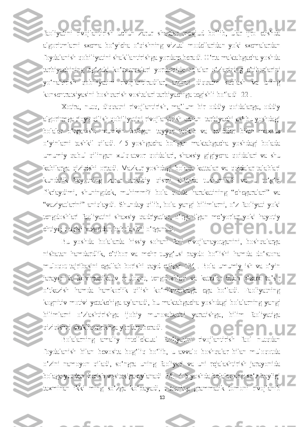 faoliyatini   rivojlantirish   uchun   zarur   shartlar   mavjud   bo‘lib,   ular   ijro   etishda
algoritmlarni   sxema   bo‘yicha   o‘qishning   vizual   modellaridan   yoki   sxemalardan
foydalanish qobiliyatini shakllantirishga yordam beradi. O‘rta maktabgacha yoshda
tarbiyachining   og‘zaki   ko‘rsatmalari   yordamida   bolalar   o‘zlarining   e’tiborlarini
yo‘naltirish   qobiliyatini   rivojlantiradilar,   ammo   diqqatni   saqlash   va   uning
konsentratsiyasini boshqarish vositalari tarbiyachiga tegishli bo‘ladi [22].
Xotira,   nutq,   diqqatni   rivojlantirish,   ma’lum   bir   oddiy   qoidalarga,   oddiy
algoritmga rioya qilish qobiliyatini rivojlantirish uchun  tarbiyachi ushbu yoshdagi
bolalar   o‘rganishi   mumkin   bo‘lgan   tayyor   tarkib   va   qoidalar   bilan   maxsus
o‘yinlarni   tashkil   qiladi.   4-5   yoshgacha   bo‘lgan   maktabgacha   yoshdagi   bolada
umumiy   qabul   qilingan   xulq-atvor   qoidalari,   shaxsiy   gigiyena   qoidalari   va   shu
kabilarga   qiziqishi   ortadi.   Mazkur   yoshdagi   bolada   kattalar   va   qoidalar   talablari
kundalik   hayotning   zarur   tarkibiy   qismi   sifatida   tushuniladi   va   u   to‘g‘ri
fikrlaydimi,   shuningdek,   muhimmi?   bola   qoida   harakatining   “chegaralari”   va
“vaziyatlarini”   aniqlaydi.   Shunday   qilib,   bola   yangi   bilimlarni,   o‘z   faoliyati   yoki
tengdoshlari   faoliyatini   shaxsiy   qadriyatlar,   o‘rganilgan   me’yorlar   yoki   hayotiy
ehtiyoj nuqtai nazaridan baholashni o‘rganadi.
Bu   yoshda   bolalarda   hissiy   sohani   faol   rivojlanayotganini,   boshqalarga
nisbatan   hamdardlik,   e’tibor   va   mehr   tuyg‘usi   paydo   bo‘lishi   hamda   do‘stona
muloqot   tajribasini   egallab   borishi   qayd   etilgan   [34].   Bola   umumiy   ish   va   o‘yin
jarayonida   kommunikativ   muloqot,   tengdoshlari   va   kattalar   bilan   o‘zaro   ta’sir
o‘tkazish   hamda   hamkorlik   qilish   ko‘nikmalariga   ega   bo‘ladi.   Faoliyatning
kognitiv motivi  yetakchiga  aylanadi,  bu  maktabgacha  yoshdagi   bolalarning  yangi
bilimlarni   o‘zlashtirishga   ijobiy   munosabatini   yaratishga,   bilim   faoliyatiga
qiziqishni shakllantirishga yordam beradi.
Bolalarning   amaliy   intellektual   faoliyatini   rivojlantirish   faol   nutqdan
foydalanish   bilan   bevosita   bog‘liq   bo‘lib,   u   avvalo   boshqalar   bilan   muloqotda
o‘zini   namoyon   qiladi,   so‘ngra   uning   faoliyati   va   uni   rejalashtirish   jarayonida
bolaga yordam berish vositasiga aylanadi [36]. 4-5 yoshda bolalarning so‘z boyligi
taxminan   ikki   ming   so‘zga   ko‘payadi,   nutqning   grammatik   tomoni   rivojlanib
13 