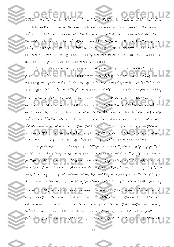 boradi.   Maktabgacha   yoshdagi   bola   tengdoshlari   va   kattalar   bilan   suhbatda
foydalanadigan   iboralar   yanada   murakkablashadi,   jumlalar   batafsil   va   uzoqroq
bo‘ladi. Tovushlarning talaffuzi  yaxshilanadi. Bu yoshda bola pedagog-tarbiyachi
va   ota-onalar   tomonidan   o‘qilgan   ertak   va   hikoyalarni   osongina   eslab   qoladi,
qofiya,   she’riyatga   qiziqish   bildiradi.   Bularning   barchasi   bolalar   tomonidan   eng
oddiy algoritmlarni amalga oshirish bo‘yicha harakatlar ketma-ketligini nutqda aks
ettirish qobiliyatini rivojlantirishga yordam beradi.
O‘rta   maktabgacha   yoshdagi   bolalarda   harakatlarni   muvofiqlashtirish
yaxshilanib   boradi.   O‘rta   maktabgacha   yoshdagi   bolalar   guruhining   katta
maktabgacha yoshigacha o‘tish davriga kelib tushunchasi yanada rivojlanib borishi
kuzatilgan   [76].   Ular   atrofdagi   narsalarning   shaklini   aniqlashi,   obyektni   oddiy
shakllarga   ajratishi   va   aksincha,   oddiy   ma’lum   shakllardan   murakkab   obyekt
tuzishi   mumkin.   Bolalar   obyektning   biron   bir   xususiyati   bo‘yicha   ketma-ketlikni
tuzishlari:   hajm,   rang,   balandlik,   uzunlik   va   shu   kabilar   haqida   tasavvurga   ega
bo‘ladilar.   Maktabgacha   yoshdagi   bolalar   taqqoslash,   tahlil   qilish   usullarini
o‘zlashtiradilar,   kuzatish   qobiliyati   yaxshilanadi.   Shuning   uchun   ular   obyektlarni
bir vaqtning o‘zida ikki va uchta  belgisini, ya’ni shakli, o‘lchami, rangi, materiali
bilan tahlil qilishga, turli shunga o‘xshash belgilarni topishga qodir bo‘ladi. 
4-5 yoshdagi bolalarning xotira qobiliyati ham ortadi, ularda ixtiyoriy yodlash
shakllanadi.   Bola  buyum   va  narsalarning  7-8  nomini  eslab  qolishi,  kichik  she’rni
yodlay   olishi,   pedagog   tarbiyachi,   ota-onalarning   ko‘rsatmalarini   eslab   qolishi
mumkin.   Atrof-olamga   qiziqish   paydo   bo‘ladi,   fikrlash   rivojlanadi,   obyektlar
orasidagi   eng   oddiy   aloqalarni   o‘rnatish   qobiliyati   namoyon   bo‘la   boshlaydi.
Bolalar   qiziqishni   rivojlantiradilar,   kattalarga   ko‘plab   savollar   berishadi.   Majoziy
fikrlashni rivojlanishi davom etib boradi. Bolalar oddiy vazifalarni hal qilish uchun
eng   oddiy   sxemalarni   tushunishlari,   modellardan   foydalanishi,   sxematik
tasvirlardan   foydalanishi   mumkin,   bu   algoritmik   faoliyat   jarayonida   zaruriy
ko‘nikmadir.   Bola   ikkinchi   kichik   guruhga   qaraganda   kosmosga   yaxshiroq
yo‘naltirilgan.   Bolalar   obyektlarning   fazoviy   joylashishlarni   baholay   olishlari,
14 