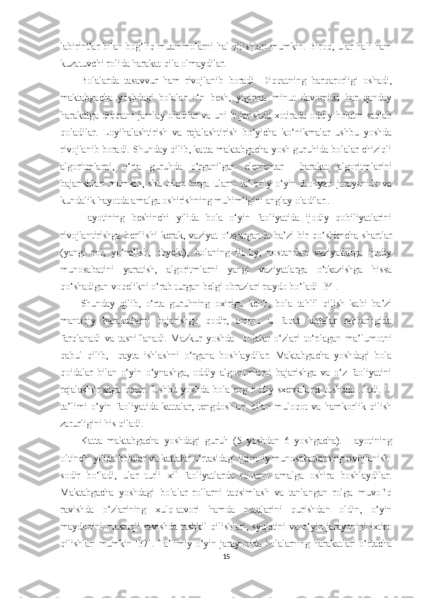 labirintlar bilan bog‘liq muammolarni hal qilishlari mumkin. Biroq, ular hali ham
kuzatuvchi rolida harakat qila olmaydilar. 
Bolalarda   tasavvur   ham   rivojlanib   boradi.   Diqqatning   barqarorligi   oshadi,
maktabgacha   yoshdagi   bolalar   o‘n   besh,   yigirma   minut   davomida   har   qanday
harakatga diqqatni jamlay oladilar va uni bajarishda xotirada oddiy holatni saqlab
qoladilar.   Loyihalashtirish   va   rejalashtirish   bo‘yicha   ko‘nikmalar   ushbu   yoshda
rivojlanib boradi. Shunday qilib, katta maktabgacha yosh guruhida bolalar chiziqli
algoritmlarni,   o‘rta   guruhda   o‘rganilgan   elementar     harakat   algoritmlarini
bajarishlari   mumkin,   shu   bilan   birga   ularni   ta’limiy-o‘yin   faoliyati   jarayonida   va
kundalik hayotda amalga oshirishning muhimligini anglay oladilar..
Hayotining   beshinchi   yilida   bola   o‘yin   faoliyatida   ijodiy   qobiliyatlarini
rivojlantirishga   berilishi   kerak,   vaziyat   o‘zgarganda   ba’zi   bir   qo‘shimcha   shartlar
(yangi   rol,   yo‘nalish,   obyekt),   bolaning   ijodiy,   nostandart   vaziyatlarga   ijodiy
munosabatini   yaratish,   algoritmlarni   yangi   vaziyatlarga   o‘tkazishga   hissa
qo‘shadigan voqelikni o‘rab turgan belgi obrazlari paydo bo‘ladi [34].
Shunday   qilib,   o‘rta   guruhning   oxiriga   kelib,   bola   tahlil   qilish   kabi   ba’zi
mantiqiy   harakatlarni   bajarishga   qodir,   ammo   u   faqat   kattalar   rahbarligida
farqlanadi   va   tasniflanadi.   Mazkur   yoshda     bolalar   o‘zlari   to‘plagan   ma’lumotni
qabul   qilib,     qayta   ishlashni   o‘rgana   boshlaydilar.   Maktabgacha   yoshdagi   bola
qoidalar   bilan   o‘yin   o‘ynashga,   oddiy   algoritmlarni   bajarishga   va   o‘z   faoliyatini
rejalashtirishga  qodir.  Ushbu  yoshda   bola  eng  oddiy  sxemalarni  tushuna  oladi.  U
ta’limi   o‘yin   faoliyatida   kattalar,   tengdoshlari   bilan   muloqot   va   hamkorlik   qilish
zarurligini his qiladi.
Katta   maktabgacha   yoshdagi   guruh   (5   yoshdan   6   yoshgacha).   Hayotining
oltinchi yilida bolalar va kattalar o‘rtasidagi ijtimoiy munosabatlarning rivojlanishi
sodir   bo‘ladi,   ular   turli   xil   faoliyatlarda   rollarni   amalga   oshira   boshlaydilar.
Maktabgacha   yoshdagi   bolalar   rollarni   taqsimlash   va   tanlangan   rolga   muvofiq
ravishda   o‘zlarining   xulq-atvori   hamda   nutqlarini   qurishdan   oldin,   o‘yin
maydonini mustaqil  ravishda tashkil  qilishlari, syujetini va o‘yin jarayonini  ixtiro
qilishlari mumkin [37]. Ta’limiy o‘yin jarayonida bolalarning harakatlari o‘rtacha
15 