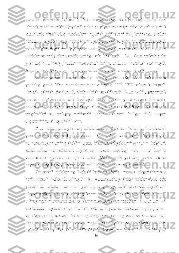 guruhga   qaraganda   turlicha   bo‘ladi,   odatda   unda   ikkitadan   beshtagacha   bola
ishtirok etishi mumkin. Qayd etilganlar qo‘yilgan maqsadga erishish uchun kichik
guruhlarda   birgalikdagi   harakatlarni   bajarish   qobiliyatini   rivojlantirishga   yordam
beradi. Bola yaxshi va yomon ishlarni, ya’ni, yaxshi va yomonni ajrata boshlaydi,
axloq to‘g‘risidagi ijtimoiy g‘oyalar unda shakllanadi, asta-sekin u o‘zini tutishini
qoidalar   va   me’yorlar   asosida   tartibga   sola   boshlaydi     [19].   Katta   maktabgacha
yoshdagi   bola  hissiy   jihatdan  muvozanatli   bo‘lib,   unda   tez  charchash   sezilmaydi.
Algoritmik ko‘nikmalarning tartibga soluvchi komponent takomillashib boradi. 
Nutqni   yanada   takomillashtirish   amalga   oshiriladi,   o‘rta   maktabgacha
yoshdagi   guruh   bilan   taqqoslaganda   so‘z   boyligi   1000-1200   so‘zga   ko‘payadi.
Fonetik   eshitish   rivojlanadi,   she’r   o‘qish   yaxshilanadi.   Nutq   izchil,   grammatik
jihatdan   to‘g‘ri   taqdim   etila   boshlaydi.   U   kattalarning   yordamisiz   kichik   ertak,
badiiy   asar   mazmunini   qayta   hikoya   qilishi,   rasm   asosida   hikoya   tuzishi   va   o‘z
tengdoshlari   va   pedagog   tarbiyachi   uchun   tushunarli   bo‘lgan   tilda   tuzgan
algoritmini tavsiflay olishi lozim.
O‘rta maktabgacha yoshdagi bolalarda rang, shakl va o‘lchamlarni idrok etish
yaxshilanishda   davom   etib   boraveradi   [18].   Bolalar   nutqda   to‘g‘ri   foydalanadilar
va   narsa-buyumlarning   shaklini   ajrata   biladilar.   Obyektlarning   muhim   belgilari,
sabab-oqibat   munosabatlari,   obyekt   va   hodisalar   orasidagi   makon   bilan   bog‘liq
vaqtinchalik   munosabatlar   ajralib   turadi.   Maktabgacha   yoshdagi   bolalar   uchun
obyektlarning fazoviy joylashishini tahlil qilish hali ham qiyin kechadi. 
Olti   yoshli   bolalarning   fikrlashi   ham   rivojlanib,   maxsus   o‘zgarishlar   yuz
berib,  obrazli  fikrlashda   uchraydi   [18].  Maktabgacha  yoshdagi  bolalar   vizual  reja
yordamida   nafaqat   muammoni   yechibgina   qolmay,   balki   tekislikda   obyektlarni
o‘zgartiradilar,   o‘zaro   ta’sirining   ketma-ketligini   ko‘rsatib   bera   oladilar,   tahlil
qilinayotgan   munosabatlarga   asoslanib   tushuntirishlar   beradilar.   Bolalar   turli   xil
vositalardan foydalanishlari  mumkin: sxema, obyekt  va hodisalarning rivojlanishi
va   o‘zgarishini,   xususan   fasllarning   o‘zgarishi,   kunning   vaqti   va   shu   kabi   turli
bosqichlarni   aks   ettiruvchi   vizual   modellardan   foydalanishlari   mumkin.   Ularda
og‘zaki-mantiqiy   fikrlash   takomillashishda   davom   etib   boradi.   Bolalar   bir   yoki
16 