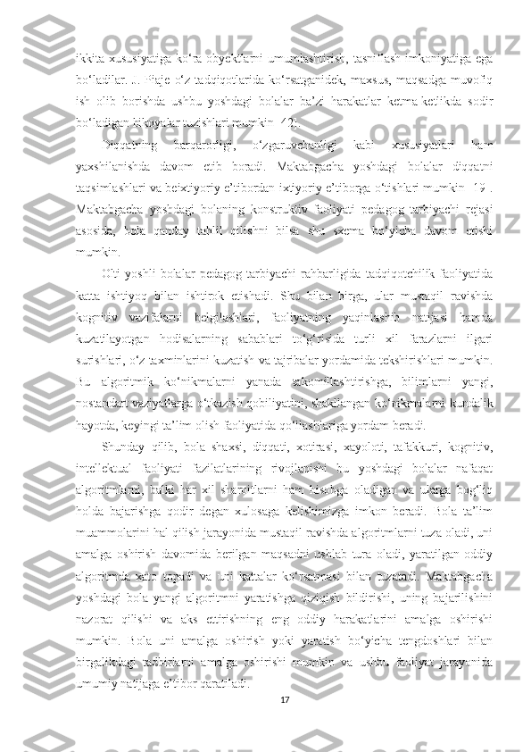 ikkita  xususiyatiga   ko‘ra  obyektlarni   umumlashtirish,  tasniflash   imkoniyatiga   ega
bo‘ladilar.   J.   Piaje   o‘z   tadqiqotlarida   ko‘rsatganidek,   maxsus,   maqsadga   muvofiq
ish   olib   borishda   ushbu   yoshdagi   bolalar   ba’zi   harakatlar   ketma-ketlikda   sodir
bo‘ladigan hikoyalar tuzishlari mumkin [42].
Diqqatning   barqarorligi,   o‘zgaruvchanligi   kabi   xususiyatlari   ham
yaxshilanishda   davom   etib   boradi.   Maktabgacha   yoshdagi   bolalar   diqqatni
taqsimlashlari va beixtiyoriy e’tibordan ixtiyoriy e’tiborga o‘tishlari mumkin [19].
Maktabgacha   yoshdagi   bolaning   konstruktiv   faoliyati   pedagog   tarbiyachi   rejasi
asosida,   bola   qanday   tahlil   qilishni   bilsa   shu   sxema   bo‘yicha   davom   etishi
mumkin.
Olti   yoshli   bolalar   pedagog   tarbiyachi   rahbarligida   tadqiqotchilik   faoliyatida
katta   ishtiyoq   bilan   ishtirok   etishadi.   Shu   bilan   birga,   ular   mustaqil   ravishda
kognitiv   vazifalarni   belgilashlari,   faoliyatning   yaqinlashib   natijasi   hamda
kuzatilayotgan   hodisalarning   sabablari   to‘g‘risida   turli   xil   farazlarni   ilgari
surishlari, o‘z taxminlarini kuzatish va tajribalar yordamida tekshirishlari mumkin.
Bu   algoritmik   ko‘nikmalarni   yanada   takomillashtirishga,   bilimlarni   yangi,
nostandart vaziyatlarga o‘tkazish qobiliyatini, shakllangan ko‘nikmalarni kundalik
hayotda, keyingi ta’lim olish faoliyatida qo‘llashlariga yordam beradi.
Shunday   qilib,   bola   shaxsi,   diqqati,   xotirasi,   xayoloti,   tafakkuri,   kognitiv,
intellektual   faoliyati   fazilatlarining   rivojlanishi   bu   yoshdagi   bolalar   nafaqat
algoritmlarni,   balki   har   xil   sharoitlarni   ham   hisobga   oladigan   va   ularga   bog‘liq
holda   bajarishga   qodir   degan   xulosaga   kelishimizga   imkon   beradi.   Bola   ta’lim
muammolarini hal qilish jarayonida mustaqil ravishda algoritmlarni tuza oladi, uni
amalga   oshirish   davomida   berilgan   maqsadni   ushlab   tura   oladi,   yaratilgan   oddiy
algoritmda   xato   topadi   va   uni   kattalar   ko‘rsatmasi   bilan   tuzatadi.   Maktabgacha
yoshdagi   bola   yangi   algoritmni   yaratishga   qiziqish   bildirishi,   uning   bajarilishini
nazorat   qilishi   va   aks   ettirishning   eng   oddiy   harakatlarini   amalga   oshirishi
mumkin.   Bola   uni   amalga   oshirish   yoki   yaratish   bo‘yicha   tengdoshlari   bilan
birgalikdagi   tadbirlarni   amalga   oshirishi   mumkin   va   ushbu   faoliyat   jarayonida
umumiy natijaga e’tibor qaratiladi.
17 