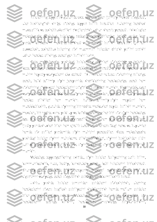 Bolalarning tayyorlov guruhida asta-sekinlik bilan ijtimoiy mavqei o‘zgaradi,
ular   boshlang‘ich   sinfga   o‘tishga   tayyor   bo‘lib   boradilar.   Bularning   barchasi
mustaqillik va  tashabbuskorlikni  rivojlantirish  uchun  sharoit  yaratadi.  Psixologlar
maktabgacha   yoshdagi   bolalarga   pedagog   tarbiyachilardan   imkon   qadar   kam
yordam ko‘rsatishni  maslahat berishadi  va u minimal bo‘lishi  kerak[33]. Qo‘llab-
quvvatlash,   tashabbus-bolaning   o‘zi   muammoli   holatdan   chiqish   yo‘lini   topishi
uchun harakat qilishiga qaratilgan bo‘lishi lozim.
Katta   maktabgacha   yoshdagi   bolalarning   o‘yinlari   o‘zlarining   syujetlarida
katta   guruhga   qaraganda   ancha   murakkablashib   boradi,   o‘yin   faoliyatida   ular
muhim hayotiy vaziyatlarni  aks  ettiradi [18]. Bolalar  nafaqat  o‘zlarining rollariga
qarab,   balki   ta’limiy   o‘yin   jarayonida   sheriklarining   harakatlariga   qarab   ham
o‘zlarining o‘yin xatti-harakatlarini to‘g‘rilab borishlari mumkin. Shuningdek, agar
vaziyatlar   talab   qilsa,   eski   rolni   o‘ynashni   unutmasdan,   yangi   rolni     o‘ynashga
harakat   qilishlari   ham   mumkin.   Bunda   ta’limiiy-o‘yin   maydoni   ham
murakkablashib, guruhda o‘yinning bir nechta markazlari paydo  bo‘lishi mumkin,
masalan, bir nechta xona yoki uy va ko‘cha, ularning har biri o‘z o‘yin harakatiga
ega.   Shu   bilan   birga,   bolalar   tayyorgarlik   paytida   ham   yoki   o‘yin   paytida   ham
ijodiy yondashuvlari bilan ham ajralib turadilar. Ular atrofdagi narsa va buyumlar
hamda   o‘z   qo‘llari   yordamida   o‘yin   muhitini   yaratadilar.   Katta   maktabgacha
yoshdagi   bolalar   o‘yinni   muhokama   qilishni   bilishlari,   o‘yinni   boshlashdan   oldin
turli xil g‘oyalarni taklif qilishlari va o‘yin davomida o‘yin holatini o‘zgartirishlari
mumkin.
Maktabga   tayyorgarlikning   oxirida,   o‘yin   bolalar   faoliyatining   turli:   bilim,
kommunikativlik,   nutq,   badiiy,   konstruktiv   va   shu   kabi   holatlarini   birlashtiradi.
Shunday   qilib,   bolalarda   o‘yin   jarayonini   mustaqil   ravishda   tuzish,   ma’lum
algoritmni vaziyatga qarab o‘zgartirish qobiliyatlari takomillashib boradi. 
Ushbu   yoshda   bolalar   tomonidan   qoidalarni   o‘zlashtirish,   ularning
harakatlarini   o‘zaro   bog‘lash   qobiliyatini   shakllantirish   hamda   ma’lum   qoidalar
bilan   ishlash   amalga   oshadi.   Maktabgacha   yoshdagi   bola,   asta-sekin   o‘z
harakatlarini   tartibga   solishni,   harakatlarni   motivlarga   bo‘ysundirishni,
18 