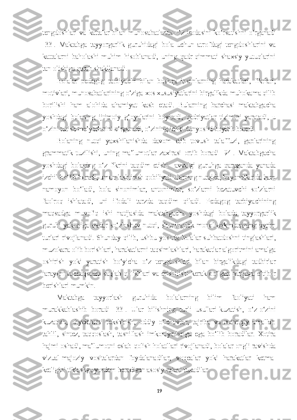 tengdoshlari   va  kattalar   bilan  munosabatlarda  o‘z  irodasini  ko‘rsatishni  o‘rganadi
[33].   Maktabga   tayyorgarlik   guruhidagi   bola   uchun   atrofdagi   tengdoshlarini   va
kattalarni   baholashi   muhim   hisoblanadi,   uning   qadr-qimmati   shaxsiy   yutuqlarini
tan olishiga qarab shakllanadi.
Bolalar   pedagog   tarbiyachi   bilan   boshqa   insonlarning   harakatlari,   fikrlari,
motivlari, munosabatlarining o‘ziga xos xususiyatlarini birgalikda muhokama qilib
borilishi   ham   alohida   ahamiyat   kasb   etadi.   Bularning   barchasi   maktabgacha
yoshdagi   bolaning   ijtimoiy   g‘oyalarini   boyitadi,   qadriyatlar   tizimini   yaratadi,   u
o‘zini tutish me’yorlarini o‘rganadi, o‘zining ichki dunyosini boyitib boradi. 
Bolaning   nutqi   yaxshilanishda   davom   etib   tovush   talaffuzi,   gaplarining
grammatik   tuzilishi,   uning   ma’lumotlar   zaxirasi   ortib   boradi   [94].   Maktabgacha
yoshdagi   bolaning   o‘z   fikrini   taqdim   etishi     avvalgi   guruhga   qaraganda   yanada
izchil bo‘lib boradi, umumlashtirish qobiliyati ularning nutqida, bayonotlarida ham
namoyon   bo‘ladi,   bola   sinonimlar,   antonimlar,   so‘zlarni   bezatuvchi   so‘zlarni
faolroq   ishlatadi,   uni   ifodali   tarzda   taqdim   qiladi.   Pedagog   tarbiyachining
maqsadga   muvofiq   ishi   natijasida   maktabgacha   yoshdagi   bolada   tayyorgarlik
guruhi   yakuniga   qadar   so‘zlashuv   nutqi,   shuningdek   monologik   nutqining   ayrim
turlari rivojlanadi. Shunday qilib, ushbu yoshda bolalar  suhbatdoshni  tinglashlari,
muzokara olib borishlari, harakatlarni taqsimlashlari, harakatlar algoritmini amalga
oshirish   yoki   yaratish   bo‘yicha   o‘z   tengdoshlari   bilan   birgalikdagi   tadbirlar
jarayonida maqsadni saqlab qolishlari va erishilishi  kerak bo‘lgan natijaga e’tibor
berishlari mumkin.
Maktabga   tayyorlash   guruhida   bolalarning   bilim   faoliyati   ham
murakkablashib   boradi   [33].   Ular   bilishning   turli   usullari-kuzatish,   o‘z-o‘zini
kuzatish,   obyektlarni   tekshirish,   oddiy   o‘lchovlar,   tajriba   va   mantiqiy   amallar:
tahlil,   sintez,   taqqoslash,   tasniflash   imkoniyatlariga   ega   bo‘lib   boradilar.   Xotira
hajmi oshadi, ma’lumotni eslab qolish holatllari rivojlanadi, bolalar ongli ravishda
vizual-majoziy   vositalardan   foydalanadilar,   voqealar   yoki   harakatlar   ketma-
ketligini tiklashga yordam beradigan asosiy rejani tuzadilar.
19 