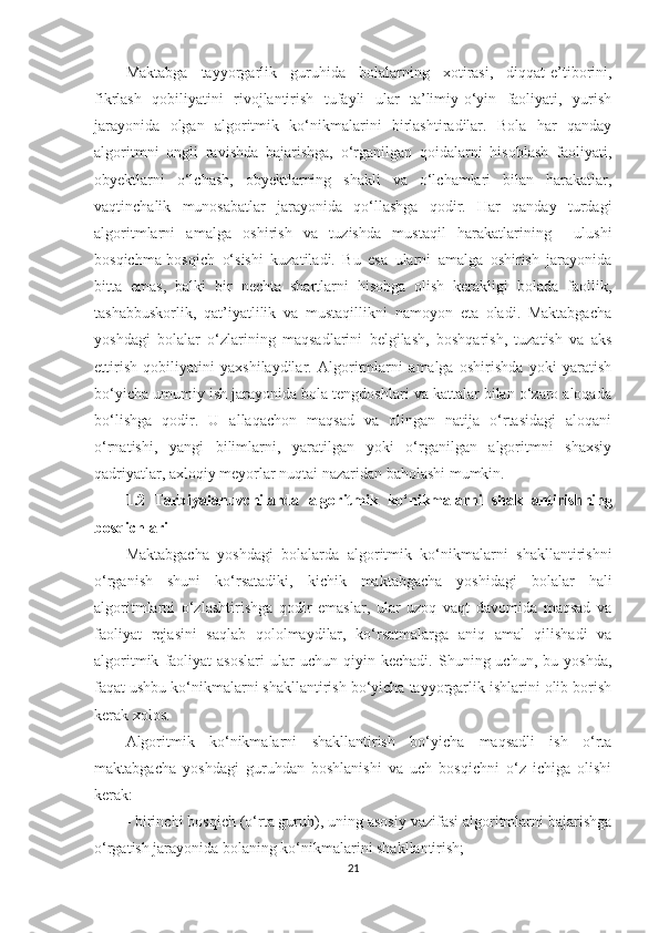 Maktabga   tayyorgarlik   guruhida   bolalarning   xotirasi,   diqqat-e’tiborini,
fikrlash   qobiliyatini   rivojlantirish   tufayli   ular   ta’limiy-o‘yin   faoliyati,   yurish
jarayonida   olgan   algoritmik   ko‘nikmalarini   birlashtiradilar.   Bola   har   qanday
algoritmni   ongli   ravishda   bajarishga,   o‘rganilgan   qoidalarni   hisoblash   faoliyati,
obyektlarni   o‘lchash,   obyektlarning   shakli   va   o‘lchamlari   bilan   harakatlar,
vaqtinchalik   munosabatlar   jarayonida   qo‘llashga   qodir.   Har   qanday   turdagi
algoritmlarni   amalga   oshirish   va   tuzishda   mustaqil   harakatlarining     ulushi
bosqichma-bosqich   o‘sishi   kuzatiladi.   Bu   esa   ularni   amalga   oshirish   jarayonida
bitta   emas,   balki   bir   nechta   shartlarni   hisobga   olish   kerakligi   bolada   faollik,
tashabbuskorlik,   qat’iyatlilik   va   mustaqillikni   namoyon   eta   oladi.   Maktabgacha
yoshdagi   bolalar   o‘zlarining   maqsadlarini   belgilash,   boshqarish,   tuzatish   va   aks
ettirish   qobiliyatini   yaxshilaydilar.   Algoritmlarni   amalga   oshirishda   yoki   yaratish
bo‘yicha umumiy ish jarayonida bola tengdoshlari va kattalar bilan o‘zaro aloqada
bo‘lishga   qodir.   U   allaqachon   maqsad   va   olingan   natija   o‘rtasidagi   aloqani
o‘rnatishi,   yangi   bilimlarni,   yaratilgan   yoki   o‘rganilgan   algoritmni   shaxsiy
qadriyatlar, axloqiy meyorlar nuqtai nazaridan baholashi mumkin.
1.2   T arbiyalanuvchilarda   algoritmik   ko‘nikmalarni   shakllantirish ning
bosqichlari  
Maktabgacha   yoshdagi   bolalarda   algoritmik   ko‘nikmalarni   shakllantirishni
o‘rganish   shuni   ko‘rsatadiki,   kichik   maktabgacha   yoshidagi   bolalar   hali
algoritmlarni   o‘zlashtirishga   qodir   emaslar,   ular   uzoq   vaqt   davomida   maqsad   va
faoliyat   rejasini   saqlab   qololmaydilar,   ko‘rsatmalarga   aniq   amal   qilishadi   va
algoritmik   faoliyat   asoslari   ular   uchun   qiyin  kechadi.   Shuning  uchun,   bu   yoshda,
faqat ushbu ko‘nikmalarni shakllantirish bo‘yicha tayyorgarlik ishlarini olib borish
kerak xolos. 
Algoritmik   ko‘nikmalarni   shakllantirish   bo‘yicha   maqsadli   ish   o‘rta
maktabgacha   yoshdagi   guruhdan   boshlanishi   va   uch   bosqichni   o‘z   ichiga   olishi
kerak: 
- birinchi bosqich (o‘rta guruh), uning asosiy vazifasi algoritmlarni bajarishga
o‘rgatish jarayonida bolaning ko‘nikmalarini shakllantirish;
21 