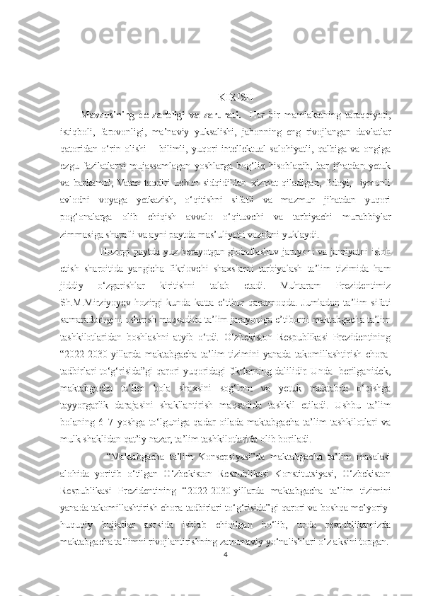 KIRISH
Mavzusining   dolzarbligi   va   zarurati.     Har   bir   mamlakatning   taraqqiyoti,
istiqboli,   farovonligi,   ma’naviy   yuksalishi,   jahonning   eng   rivojlangan   davlatlar
qatoridan   o‘rin   olishi   –   bilimli,   yuqori   intellektual   salohiyatli,   qalbiga   va   ongiga
ezgu   fazilatlarni   mujassamlagan   yoshlarga   bog‘liq   hisoblanib,   har   jihatdan   yetuk
va   barkamol,   Vatan   taqdiri   uchun   sidqidildan   xizmat   qiladigan,   fidoyi,     iymonli
avlodni   voyaga   yetkazish,   o‘qitishni   sifatli   va   mazmun   jihatdan   yuqori
pog‘onalarga   olib   chiqish   avvalo   o‘qituvchi   va   tarbiyachi   murabbiylar
zimmasiga sharafli va ayni paytda mas’uliyatli vazifani yuklaydi. 
           Hozirgi paytda yuz berayotgan globallashuv jarayoni va jamiyatni isloh
etish   sharoitida   yangicha   fikrlovchi   shaxslarni   tarbiyalash   ta’lim   tizimida   ham
jiddiy   o‘zgarishlar   kiritishni   talab   etadi.   Muhtaram   Prezidentimiz
Sh.M.Mirziyoyev   hozirgi   kunda   katta   e’tibor   qaratmoqda.   Jumladan   ta’lim   sifati
samaradorligini oshirish maqsadida ta’lim jarayoniga e’tiborni maktabgacha ta’lim
tashkilotlaridan   boshlashni   atyib   o‘tdi.   O‘zbekiston   Respublikasi   Prezidentining
“2022- 2030- yillarda   maktabgacha   ta’lim   tizimini   yanada   takomillashtirish   chora-
tadbirlari to‘g‘risida”gi qarori yuqoridagi fikrlarning dalilidir. Unda   berilganidek,
maktabgacha   ta’lim   bola   shaxsini   sog‘lom   va   yetuk   maktabda   o‘qishga
tayyorgarlik   darajasini   shakllantirish   maqsadida   tashkil   etiladi.   Ushbu   ta’lim
bolaning   6–7   yoshga   to‘lguniga   qadar   oilada   maktabgacha   ta’lim   tashkilotlari   va
mulk shaklidan qat’iy nazar, ta’lim tashkilotlarida olib boriladi.  
          “Maktabgacha   ta’lim   Konsepsiyasi”da   maktabgacha   ta’lim   masalasi
alohida   yoritib   o‘tilgan   O‘zbekiston   Respublikasi   Konstitutsiyasi,   O‘zbekiston
Respublikasi   Prezidentining   “2022- 2030- yillarda   maktabgacha   ta’lim   tizimini
yanada takomillashtirish chora-tadbirlari to‘g‘risida”gi qarori va boshqa me’yoriy-
huquqiy   hujjatlar   asosida   ishlab   chiqilgan   bo‘lib,   unda   respublikamizda
maktabgacha ta’limni rivojlantirishning zamonaviy yo‘nalishlari o‘z aksini topgan.
4 